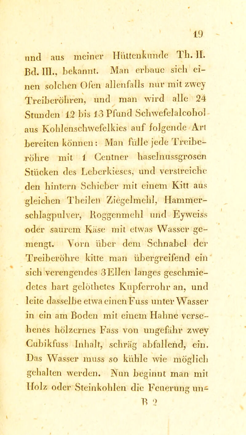 und aus meiner Hüttenkunde Th. II. Bd. III., bekannt. Man erbaue sich ei- nen solchen Ofen allenfalls nur mit zwey Treiberöhren, und man wird alle 24 Stunden 12 bis 13 Pfund Schwefelalcofeol aus Kohlenschwefelkies auf folgende Art bereiten können: Man fülle jede Treibe- röhre mit 1 Centner haselnussgrosen Stücken des Leberkieses, und verstreiche den hintern Schieber mit einem Kitt aus gleichen Theileli Ziegelmehl, Hammer- schlagpulver, Koggenmehl und Eyweiss oder saurem Käse mit etwas Wasser ge- mengt. Vorn über dem Schnabel der Treiberöhre kitte man übergreifend ein sich verengendes 3 Ellen langes geschmie- detes hart gelötlietes Kupferrohr an, und leite dasselbeetwaeinenFuss untei* Wasser in ein am Boden mit einem Hahne verse- henes hölzernes Fass von ungefähr zwey Cubikfuss Inhalt, schräg abfallend, ein. Das Wasser muss so kühle wie möglich gehalten werden. Nun beginnt man mit Holz oder Steinkohlen die Fcnerunar nn- B 2