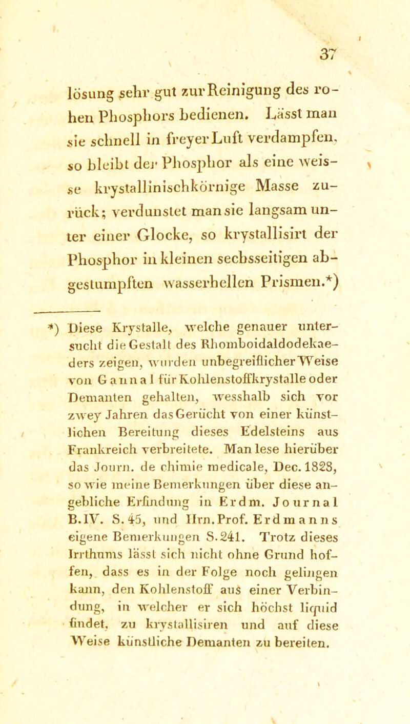 losung sehr gut zur Reinigung des ro- hen Phosphors bedienen. Lässt man sie schnell in freyerLuft verdampfen, so bleibt der Phosphor als eine weis- ^ se krystallinischkörnige Masse zu- rück; verdunstet man sie langsam un- ter einer Glocke, so krystallisirt der Phosphor in kleinen sechsseitigen ab- gestumpften wasserhellen Prismen.*) *) Diese Krystalle, welche genauer unter- sucht die Gestalt des Rhomboidaldodekae- ders zeigen, wurden unbegreiflicher Weise von Gannal für Kohlenstoffkrystalle oder Demanten gehalten, wesshalb sich vor zwey Jahren das Gerücht von einer künst- lichen Bereitung dieses Edelsteins aus Frankreich verbreitete. Man lese hierüber das Journ. de ohimie roedicale, Dec. 1823, so wie meine Bemerkungen über diese an- gebliche Erfindung in Er dm. Journal B.1V. S. 45, und Ilrn.Prof. Erdmanns eigene Bemerkungen S.241. Trotz dieses Irrthums lässt sich nicht ohne Grund hof- fen, dass es in der Folge noch gelingen kann, den Kohlenstoff aus einer Verbin- dung, in welcher er sich höchst liquid findet, zu krvstallisiren und auf diese Weise künstliche Demanten zu bereiten.