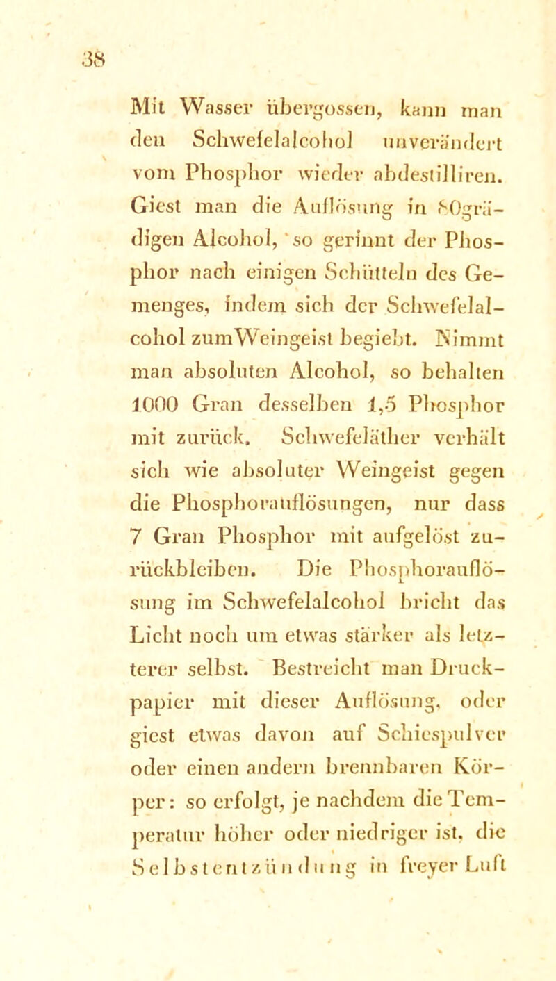 Mit Wasser übergossen, kann man den Schwefelajcohol unverändert vom Phosphor wieder ahdestilliren. Giest man die Auflösung in ftOgrä- digeu AJcohol, so gerinnt der Phos- phor nach einigen Schütteln des Ge- menges, indem sich der Schwefelal- cohol zum Weingeist begiebt. Nimmt man absoluten Alcohol, so behalten 1000 Gran desselben 1,5 Phosphor mit zurück, Schwefeläther verhält sich wie absoluter Weingeist gegen die Phosphorauilösungen, nur dass 7 Grau Phosphor mit aufgelöst Zu- rückbleiben. Die Phosphorauflö- sung im Schwefelalcohol bricht das Licht noch um etwas stärker als letz- terer selbst. Bestreicht man Druck- papier mit dieser Auflösung, oder giest etwas davon auf Schiespulver oder einen andern brennbaren Kör- per: so erfolgt, je nachdem die Tem- peratur höher oder niedriger ist. die Selbstentzündung in freyer Luft