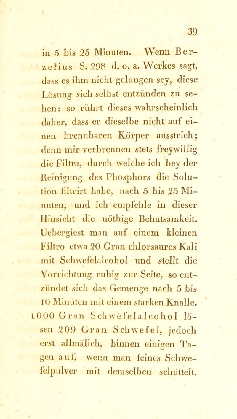 in 5 bis 25 Minuten. Wenn Ber- zcHus S. 298 d. o. a. Werkes sagt, dass es ihm nicht gelungen sey, diese Lösung sich selbst entzünden zu se- hen : so rührt dieses wahrscheinlich daher, dass er dieselbe nicht auf ei- neu brennbaren Körper ausstrichj denn mir verbrennen stets freywillig die Filtra, durch welche ich bey der Reinigung des Phosphors die Solu- tion filtrirt habe, nach 5 bis 25 Mi- nuten, und ich empfehle in dieser Hinsicht die nöthige Behutsamkeit. Uebergiest man auf einem kleinen FiJtro etwa 20 Gran chlorsaures Kali mit Sehvvefelalcohol und stellt die \ Vorrichtung ruhig zur Seite, so ent- zündet sich das Gemenge nach 5 bis 10 Minuten mit einem starken Knalle. 1000 Gran Schwefelalcohol lö- sen 2 09 Gran Schwefel, jedoch erst allmälich, binnen einigen Ta- gen auf, wenn man feines Schwe- felpulver mit demselben schüttelt.