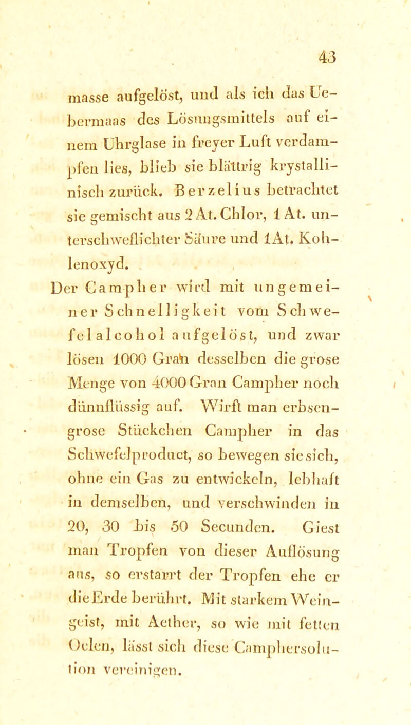 masse aufgelöst, und als ich das Le bermaas des Lösungsmittels auf ei- nem Uhrglase in freycr Luft verdam- pfen lies, blieb sie blättrig krystalli- nisch zurück. Berzelius betrachtet sie gemischt aus 2 At. Chlor, 1 At. un- terschweilichter Säure und lAt. Koh- lenoxyd. Der Ca mph er wird mit ungemei- ner S ch n e 11 i g k e i t vom S ch w e- felalcohol aufgelöst, und zwar lösen 1000 Grain desselben die grose Menge von 4000 Gran Campher noch dünnflüssig auf. Wirft man erbsen- grose Stückchen Campher in das Schwefelproduct, so bewegen sie sich, ohne ein Gas zu entwickeln, lebhaft in demselben, und verschwinden in 20, 30 bis 50 Secunden. Giest man Tropfen von dieser Auflösung aus, so erstarrt der Tropfen ehe er dieErde berührt. Mit starkem Wein- geist, mit Aether, so wie mit fetten Gelen, lässt sich diese Camphersolu- tion vereinigen.