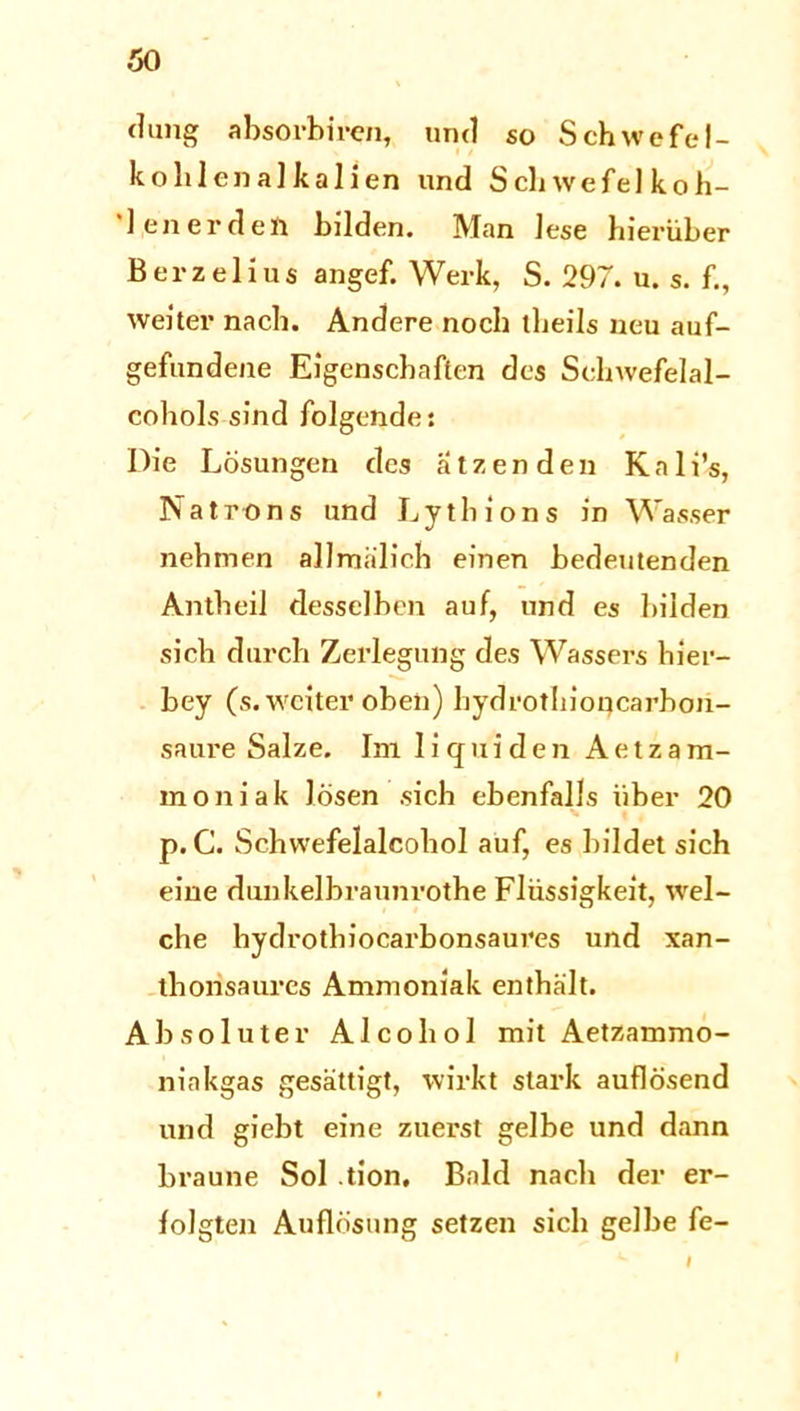 düng absorbiren, und so Schwefel- kohlenalkalien und Schwefel koh- '1 en er den bilden. Man lese hierüber Berzelius angef. Werk, S. 297. u. s. f., weiter nach. Andere noch theils neu auf- gefundene Eigenschaften des Schwefelal- cohols sind folgende: Die Lösungen des ätzenden Knli’s, Natrons und Lythions in Wasser nehmen allmälich einen bedeutenden Antheil desselben auf, und es bilden sich durch Zerlegung des Wassers hier- bey (s. weiter oben) hydrothioqcarhon- saure Salze. Im liquiden A e t z a m- moniak lösen sich ebenfalls über 20 p. C. Schvvefelalcohol auf, es bildet sich eine dunkelbraunrothe Flüssigkeit, wel- che hydrotbiocarbonsaures und xan- thonsaurcs Ammoniak enthält. Absoluter Alcohol mit Aetzammo- niakgas gesättigt, wirkt stark auflösend und giebt eine zuerst gelbe und dann braune Sol tion, Bald nach der er- folgten Auflösung setzen sich gelbe fe- f