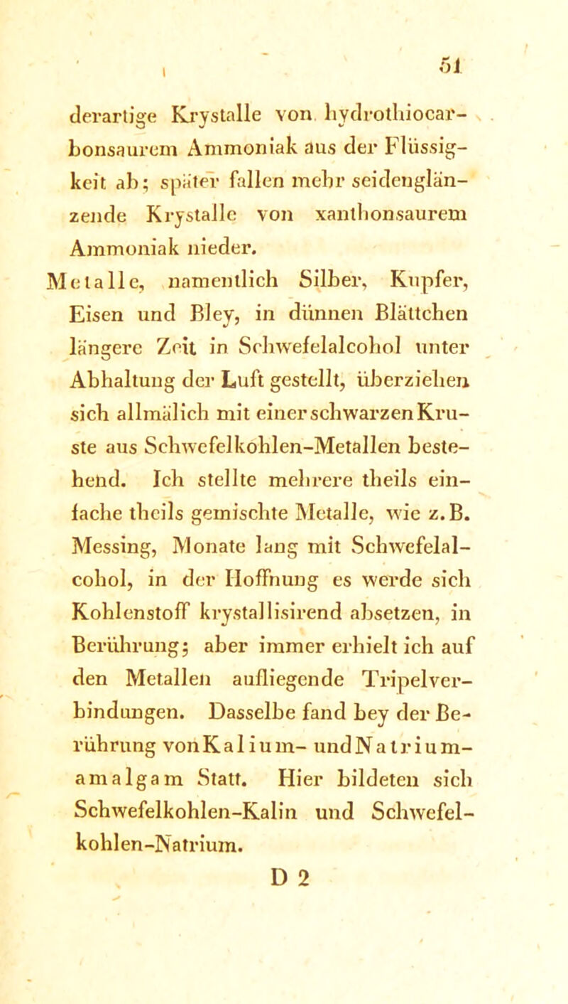 derartige Krystalle von liydrothiocar- bonsaurem Ammoniak aus der Flüssig- keit ab; später fallen mehr seidenglän- zende Krystalle von xantlionsaurem Ammoniak nieder. Metalle, namentlich Silber, Kupfer, Eisen und Bley, in dünnen Blättchen längere Zeit in Sehwefelalcohol unter Abhaltung der Luft gestellt, überziehen sich allmälich mit einer schwarzen Kru- ste aus Schwefelkohlen-Metallen beste- hend. Ich stellte mehrere theils ein- fache theils gemischte Metalle, wie z.B. Messing, Monate lang mit Schwefelal- cohol, in der Hoffnung es werde sich Kohlenstoff krystallisirend absetzen, in Berührung; aber immer erhielt ich auf den Metallen aufliegende Tripelver- bindungen. Dasselbe fand bey der Be- rührung vonKalium- undNatrium- amalgam Statt. Hier bildeten sich Schwefelkohlen-Kalin und Schwefel- kohlen-Natrium. D 2