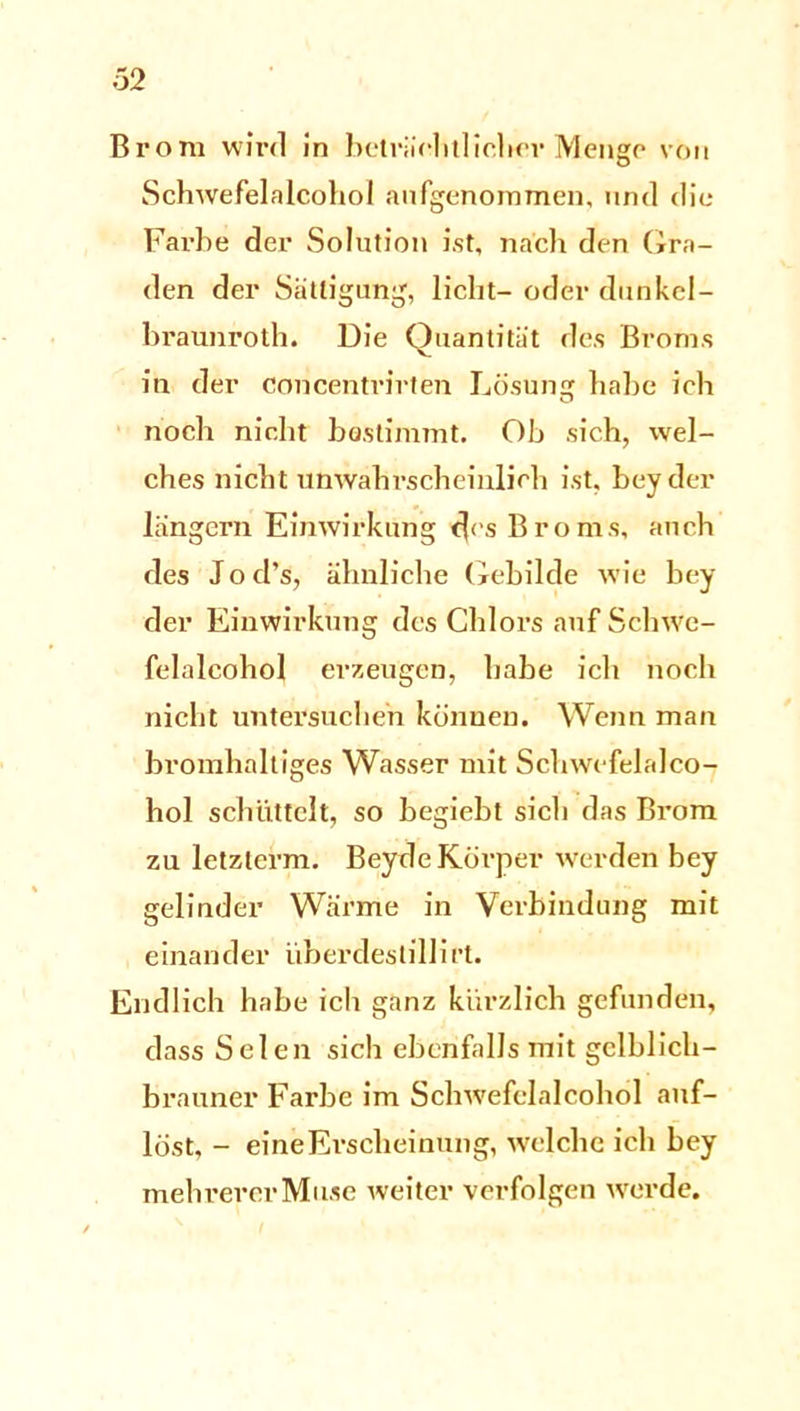 Brom wird in beträchtlicher Menge von Schwefelalcohol aufgenommen, und die Farbe der Solution ist, nach den Gra- den der Sättigung, licht- oder dunkel- braunroth. Die Quantität des Broms in der concentrirten Lösung habe ich noch nicht bestimmt. Ob sich, wel- ches nicht unwahrscheinlich ist, beyder langem Einwirkung c]cs Broms, auch des Jod’s, ähnliche Gebilde wie bey der Einwirkung des Chlors auf Schwe- felalcohol erzeugen, habe ich noch nicht untersuchen können. Wenn man bromhaltiges Wasser mit Schwefelalco- hol schüttelt, so begiebt sich das Brom zu letzlerm. Bey de Körper werden bey gelinder Wärme in Verbindung mit einander überdestill ift. Endlich habe ich ganz kürzlich gefunden, dass Selen sich ebenfalls mit gelblich- brauner Farbe im Schwefelalcohol auf- löst, - eine Erscheinung, welche ich bey mehrerer Muse weiter verfolgen werde.