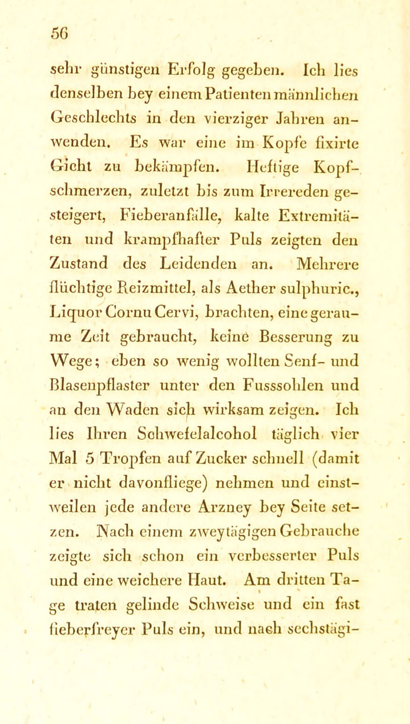 sehr günstigen Erfolg gegeben. Ich lies denselben bey einem Patienten männlichen Geschlechts in den vierziger Jahren an- wenden. Es war eine im Kopfe fixirte Gicht zu bekämpfen. Heftige Kopf- schmerzen, zuletzt bis zum Irrereden ge- steigert, Fieberanfälle, kalte Extremitä- ten und krampfhafter Puls zeigten den Zustand des Leidenden an. Mehrere flüchtige Reizmittel, als Aether sulphuric., Liquor GornuCervi, brachten, eine gerau- me Zeit gebraucht, keine Besserung zu Wege; eben so wenig wollten Senf- und Blasenpflaster unter den Fusssolden und an den Waden sich wirksam zeigen. Ich lies Ihren Schwefelalcohol täglich vier Mal 5 Tropfen auf Zucker schnell (damit er nicht davonfliege) nehmen und einst- weilen jede andere Arzney bey Seite set- zen. Nach einem zweytägigen Gebrauche zeigte sich schon ein verbesserter Puls und eine weichere Haut. Am dritten Ta- ge traten gelinde Sehweise und ein fast lieberfreycr Puls ein, und nach sechstägi-