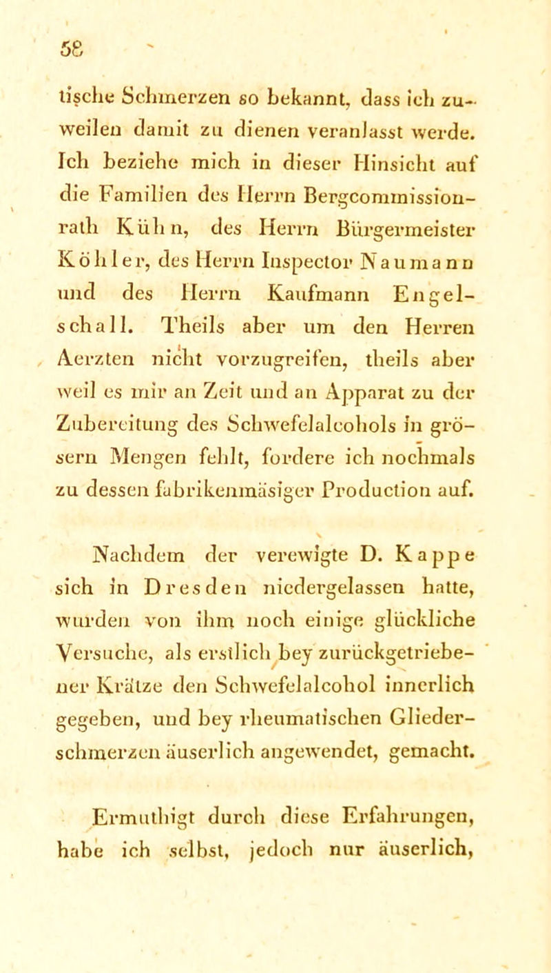 tisch« Schmerzen so bekannt, dass ich zu- weilen damit zu dienen veranlasst werde. Ich beziehe mich in dieser Hinsicht auf die Familien des Herrn Bergcomtnission- ralh Kühn, des Herrn Bürgermeister Kohle r, des Herrn Inspector N a u m a n n und des Herrn Kaufmann Engel- schall. Theils aber um den Herren Aerzten nicht vorzugreifen, theils aber weil es mir an Zeit und an Apparat zu der Zubereitung des Schwefelalcohols in grö- sern Mengen fehlt, fordere ich nochmals zu dessen fubrikenmäsiger Production auf. Nachdem der verewigte D. Kappe sich in Dresden niedergelassen hatte, wurden von ihm noch einige glückliche Versuche, als erstlich bey zurückgetriebe- ner Krätze den Sehwefelalcohol innerlich gegeben, und bey rheumatischen Glieder- schmerzen iiuserlich angewendet, gemacht. Ermuthigt durch diese Erfahrungen, habe ich selbst, jedoch nur äuserlich,