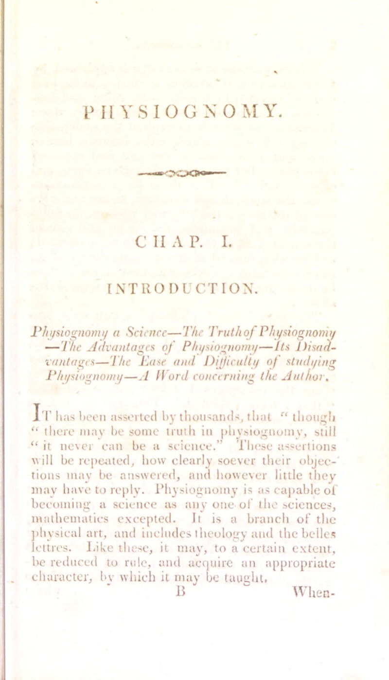 Pü YSlOG XOMY. C II A P. I. [NTRO f)L CTION. PIn/siognomi/ a Science—l'he Trulhof Phyaiognonhf —The j4(haiitagcs of Phi/siognonn/—Its Disa^- rantages—The Kaue and J)ijßiculti/ of stndi/ing Phipiognomy—A ff ord conccrning thc Aul hör. J'l' has l)eoii assertccl hy tliousaml-^, tlial “ tliougli “ tlicre niay be some iruth in [)liy.siognumy, still “ it iicvcr can be a si-icnce.’’ These asscrlions uill bc repeated, bow clearly soever tlieir objec-' tioiis may be aiiswcied, and bowevor little tliey iiiay liavc to rc[)ly. IMiysiotjnoiny is as capable ol bceoming a Science as any one of ilio scicnces, inalhcmatics cxcepted. Jt is a brauch of thc ])hysieal art, and inelndcs iheolo'ry and the helles Ictlrcs. Like thcsc, it may, to a certain extent, he redneed to riile, and aequirc an appropriate charactci., l>y which it may bo taught. When-