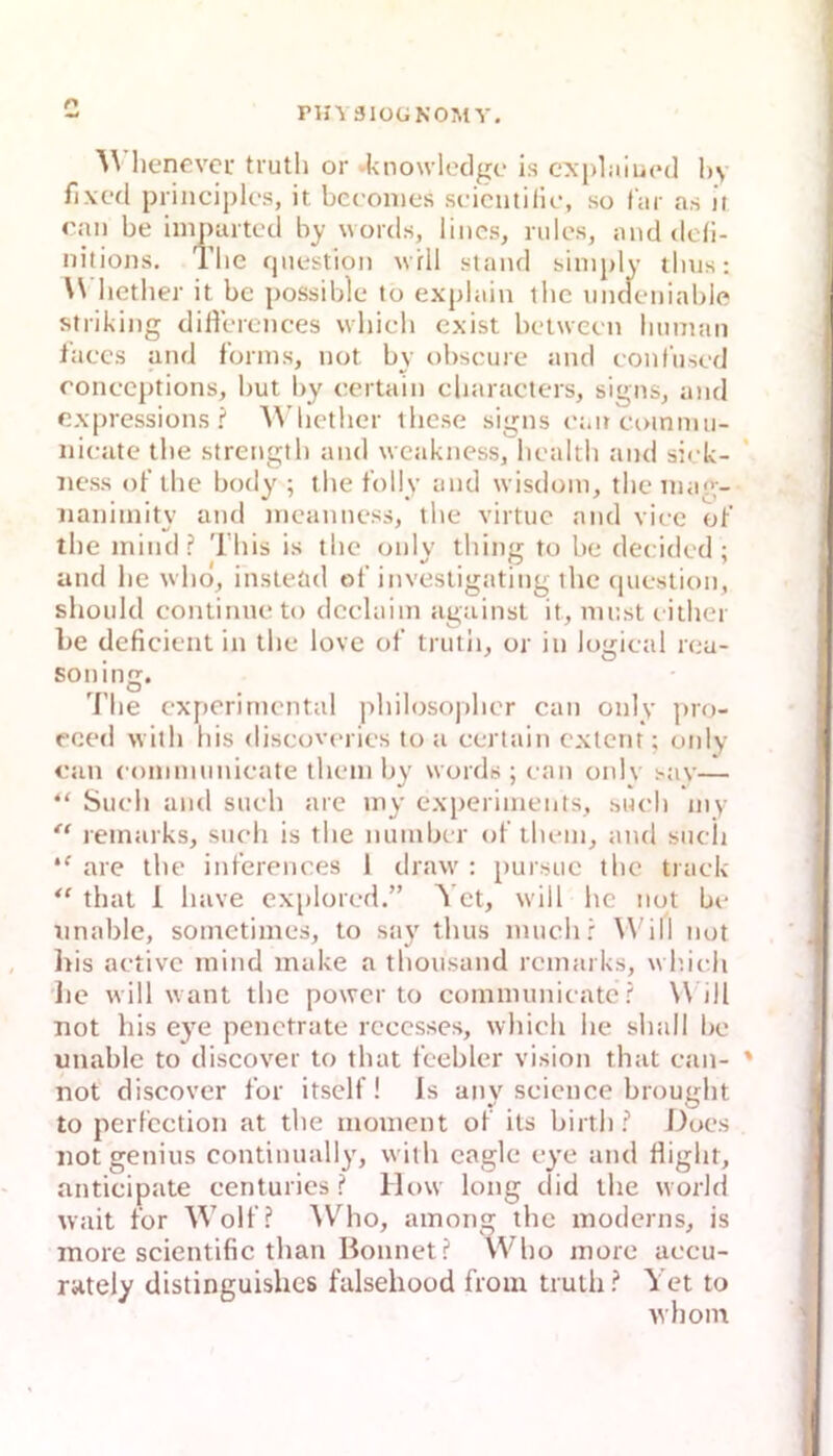 PHVSIOUNOMY. henevcL' tiutli or ►knowlcdge is cxpLiiued hy fixcd principk's, it bcronies scicutillo, so Itir as it ran be iinpuitcd by words, lincs, nilcs, and dc(i- nitions. Tlie qnestion w ril sland siniply tlius: W hetlier it be possible to explain tlic nndeniable striking diHerences which cxist belween limiian laces and f'onns, not by obscure and conl’iised ronecptions, but l>y eertain cliaracters, signs, and rxpressions ? \\’licthcr ibese signs rait coinnui- nieate tlie strcngtb and wcakness, licaltli and sirk- iiess obtbe body ; the tolly and wisdoin, tlicinag- iianiinity and nicanness, tlie virtuc and viec ot’ tbc inind ? Tbis is tlie only tliing to be deeided ; and be ^vbdJ insteüd of investigating tbe cpiestion, slioiild continneto deelaiin against it, mnst eitbei l>e deficient in tbe love of trutii, or in Jogieal rea- soning. 7’be experimental pbilosopber can only pro- reed witb bis diseov(>ries to a eertain extern ; only ran eonimiinieate tbem by words ; ean onlv sav— “ Siieb and sueb are iny experiinents, sueb iny “ remarks, sneb is tbe nuinbcr of tbem, and sneii are tbe inferences 1 draw : pursue tbc tiaek tbat 1 baye explored.” Yct, will be not be tinable, sometimes, to say tbus muebr W^ill not Iris aetive inind inake a tbonsand remarks, wbieb lie will want tbc power to communieate ? W^ill not bis eye penetrate rceesses, wbieb be sball be unable to discover to tbat feebler vision tbat ean- ' not discover for itsell ! Is any Science brougbt to perfeetion at tbe nioinent of its birtb? Does not genius continually, witb cagle eye and fligbt, antieipate eenturics ? lh>w long did tbe worbl wait for Wolf? W'^bo, ainong tbc inoderns, is more scientific tban Bonnet? Wbo niore aecu- rately distinguisbes falsebood froiu trutb ? Yet to wbom