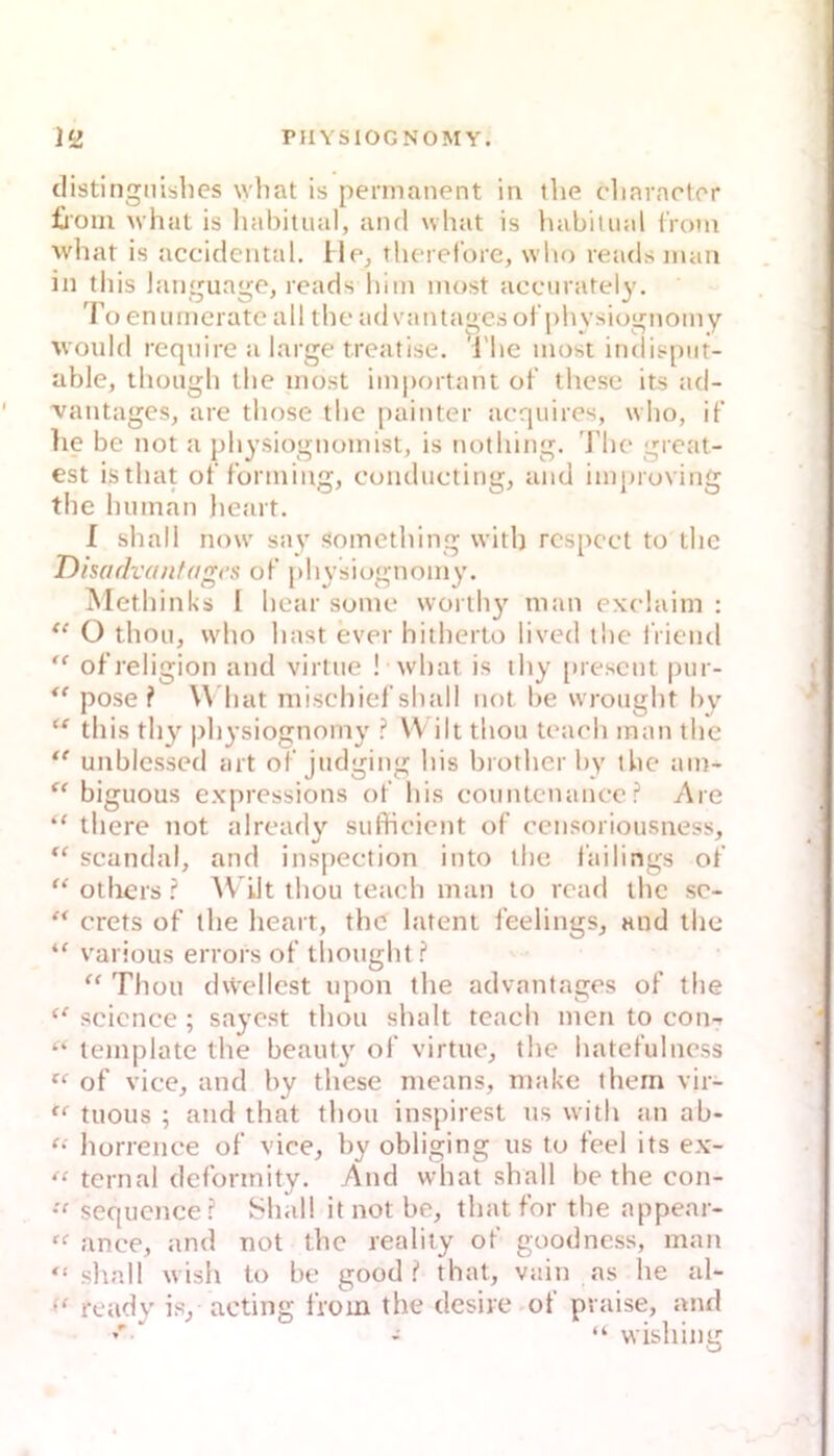 distingnibhes what is permanent in tlie cliaraeter £roin M’hat is liabitual, and what is luibitnal tVom what is accidciital. lle^ theref’ore, who reads man in tliis languagc, reads hi in most acciiratel^'. 'roenurneratc all theadvantagesof pliysiognomy would require a large treafise. The most indisput- able, thongh the most important of thcse its ad- ' vantages, are those the painter acqiiires, who, if lie be not a physiognomist, is nothing. J’he great- est isthat of f’orining, conducting, and improving the human lieart. I shall now say Somcthing with rcspcct to the Disadvantages of physiognomy. Methinks I hear some worthy man exelaim : O thou, who hast ever hitherto lived ibe l'riend ” of’religion and virtue ! what is thy [iresent pur- pose ? \\ hat mischief shall not be wrought by this thy pliysiognomy VV ilt thou teach man the unblessed art oT judging his brotlier by the am- “ biguous expressions ot' his countcnance? Are “ there not alrearly suffioient of censoriousness, scandal, and inspection into the failings of “ others^Vilt thou teach man to read the sc- crets of the heart, the latent feelings^ and the various errors of thought Thou (hVellest upon the advantages of the “ Science ; sayost thou shalt teach men to con-- “ leinplate the beaut\' of virtue, tiie hatefulncss of vice, and by these means, make them vir- tuous ; and that thou inspirest us with an ab- “ liorrence of vice, by obliging us to feel its ex- “ ternal defonnity. And what shall be the con- sequcnce? Shall it not be, thatfor the appear- “■ ance, and not the reality of goodness, man “ slinll wish to be good ? that, vain as he al- ready is, acting IVoin the desire of praise, and •' - “ wishing