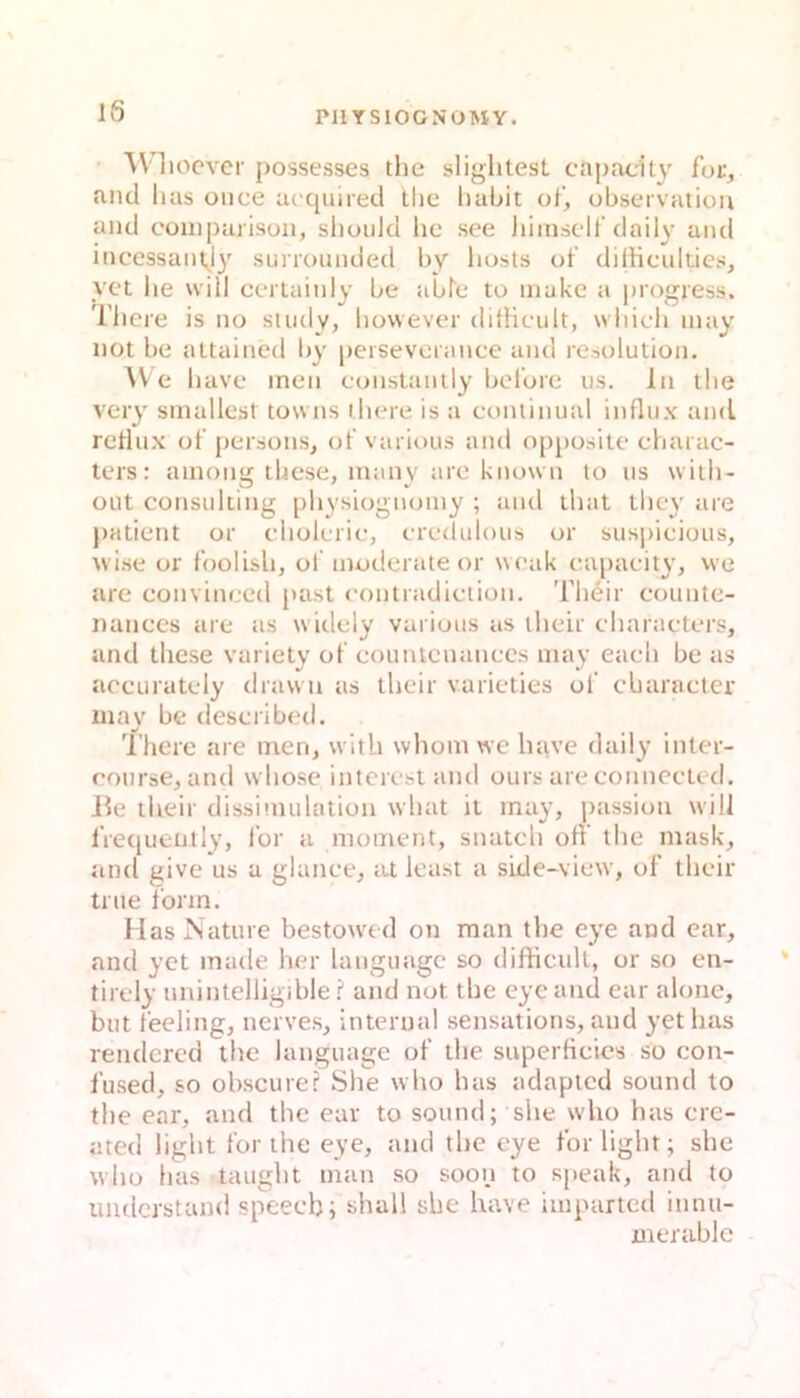 • Wliocver possesses the sliglitest capacity for, and lias once ik quired tlic liabit of, ubservation and coinj)arison, slioiild hc see liiinsclt'daily and incessant^ly surrounded by liosts of dilHculticH, vct lie will cei tainlv be abfc to inakc a i)ro2:jess. liiere is no study, however dithcult, wliieli inay not be attained liy peisevcrance and resolution. AV e luive inen constanily belorc us. ln tlie very sinailest towns there is a eoniinual influx and retiux ot‘persons, of various and opposite cbarac- ters: ainong tbese, many are known lo ns wiili- out Consulting pliysiognoiny ; and ihat tliey are patient or cdiolerie, eredulous or suspicious, wise or foolisli, ol’ moderate or weak eapacity, we are eonvineed past eontradiciion. Their eounte- nanecs are as widely various as tlieir characters, and tliese variety of eountenanccs niay eaeli be as aceurately dravvti as tlieir varieties of cbaractcr znay be deseribed. There are inen, witb whom we liave daily inter- eourse, and wbose interest and ours are connected. Jle their dissimulation what it inay, passion will iVecjuently, for a nioinent, snateli off the mask, und give us a glance, at least a side-view, of their true form. Mas Nature bestowed on man the eye and car, and yet made her languagc so difticult, or so en- tirely unintelligible ? and not the eye and ear aloiie, but feeling, nerves, internal sensations, and yet bas rendcred ihe language of the superficies so con- f'used, so obscure? She wlio bas adaptcd sound to the ear, and the ear to sound; she who has ere- ated light for the eye, and the eye for light; she who has taugilt inan so soon to s[>eak, and to imdcrstand speecb; shall she have iinparted innu- merable