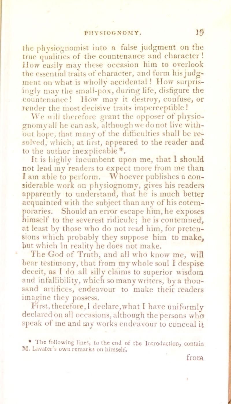 tlic pliysiognomist iiito a false judgment on the triic qualities of the coiintcnance and character ! IJow easily may tliese occasion hitn to overlook the essential traits ofcharac'ter, antl form hisjudg- inent on what is wholly aceidcntal ! How surpris- ingly niay the sniall-[iox, during life, disHgtirc the eountenanee! Ilow may it destroy, conluse, or lender the inost deeisive traits imperceptible ! W e will therefore graut the opposer ot' physio- gnom^-all hc can ask, althotigh we do not live wiih- out hopc, (hat maiiy of the diriiculties shall be re- solved, which, ut iirst, appeared to the reader and to the author inexplicable ■*. It is highly incumbent upon me, that 1 should not lead iny readers to expcct more front me than I am able to perform. Whoever publishcs a con- siderable work on pliysiognomy, gives bis readers apparently to understand, that he is much better acquainted with the subject than any of hiscotein- poraries. Should an error escape hiui, he exposes himself to the severest ridicule; hc is contemned, at least by those who do not read hirn, for preten- sions which probably ihcy snppose him to niakc, but which in reality he docs not muke. * '1 he God of Truth, atid all who know me, will bcar testimony, that from my wholcsoul I despise deceit, as l do all silly clainis to superior wisdom and infallibility, which so many writers, bya thou- sand artificcs, endcavour to niake their rccaders imagine they posscss. First, therefore, I dcclare,what I have uniftnmiy declarcd on all oecasions, although the persons who spcjik ot me and my works endeavour to conccal it • 1 lie following lines, to the enil of the lutroduction, contain M. L.ivater's uwn rcmaiks on himself. from