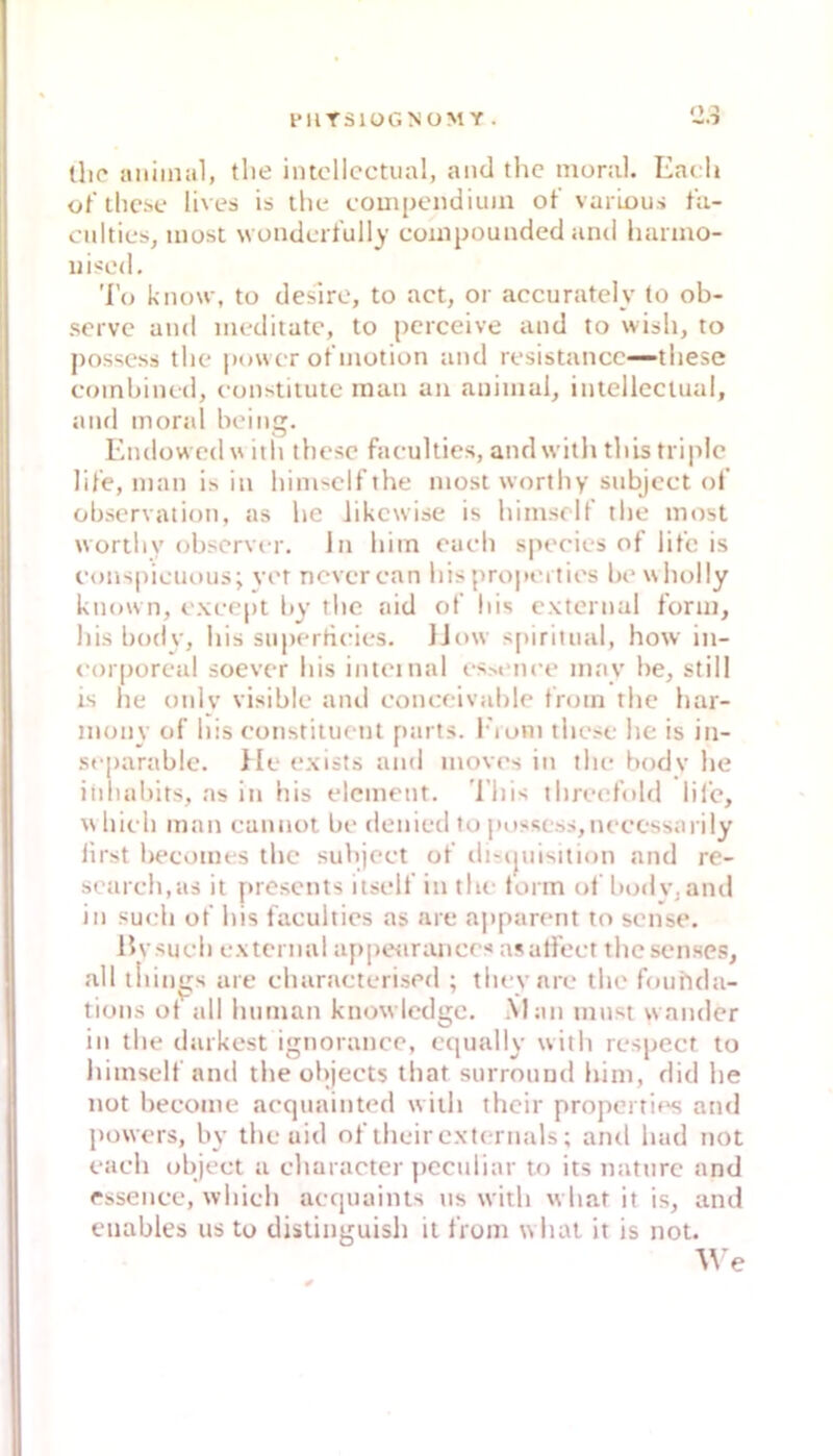 l*lirSlüGNOM Y . llic aiiiiniil, tlie intcllcctual, and thc moral. Ead» üf'thcse lives is thc compendiuin of varLou.'i ta- cnlties, most wondcrfully couipouuded and hanno- uised, 'l'o know, to deslre, to act, or accuratcly (o ob- servc and meditatc, to pcrceive and to wish, to possess the power ot'niotion and resistancc—tliese eoinbined, eunstitutc man an animal^ intellectual, and moral being. Kndowcdw iili thcsc faculties, andwilh tliis triplc lil'e, man is in bimsclf the most worthy snbjcct of Observation, as he likcwise is himscif tlte most worthy obscrver. in him rach species of lifc is eons|)ieuous; vet neverean hispropertios bewholly kmnvn, exeept by tlie aid of his cxtcrnal form, bis body, his snperheies. }Jow s[)iritnal, how in- eorporeal soever his intetnal esM-nee may he, still is he only visible and eonceivahle from the hai- inony of his constituetit parts. I'ioni these he is in- separablc. He exists and movrs in the bodv he iiihabits, as itt his elcment. 'l’his threefold lifc, w hielt man cannot be denied to possess,neecssarily lirst Itecomes thc subjeet of distpiisition and re- setireh.as it prescnts itself in the iorm ol bodv, and in such of his faculties as are apparent to sense. Uvsuch cxtcrnal aftpetirances asalfect thesenses, all tliin^s are eharaeterised ; they are the foiihda- tions ot jill human knowlcdgc. Man tnust wandcr in the daikest ignorancc, cqually with respect to himself and the objects that surrouud him, did he not become aequainted witli thcir properrif^ atul powers, by the uid of their cxternals; and had not eaeh object a charaeter pcculiar to its nattirc and essenee, whieh aequaints ns with what it is, and enables us to distinguish it from what it is not.