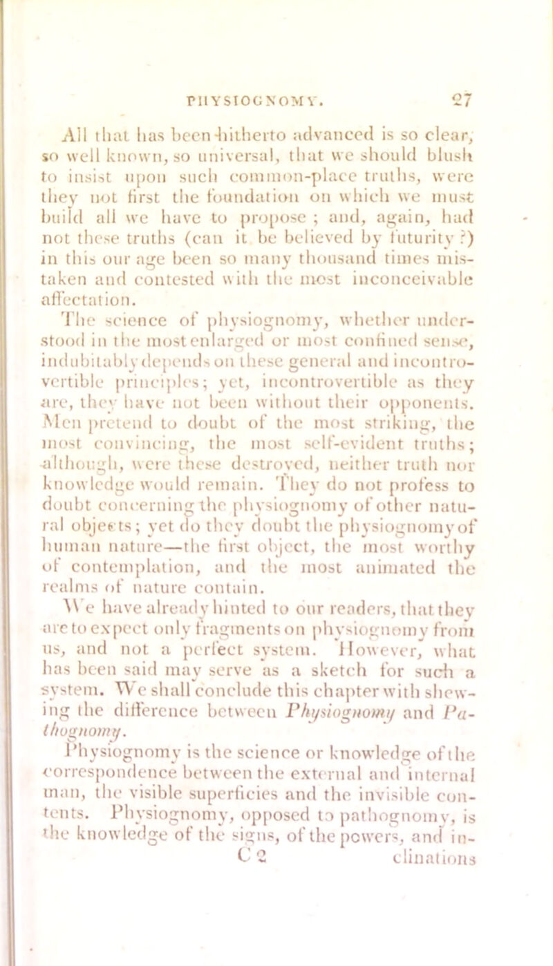 All tlial lias l)ccn-liiilieito aclvanccd is so clear, sf) well knowii, so universal, lliat we should blusli to insist lipon sucli eoniinon-plaee tnitlis, werc tliev not first tlie fuundation on which we must huild all we have tu pro[>osc ; antl, again, luul not tliese trutlis (can it he helieved by luturity ') in tbis our age been so inany tlimisand times inis- taken and contested witli tlie most inconecivable afleetalion. 'l’lie seienee of physiognomy, wlietlier under- stood in tlie niostcnlarged or most eonfiued sen.-»e, indubitablvdepnidson diese general and ineuntro- vcrtible prineiples; yet, ineontruveriible as tlicy are, llu*'; liave nut been witliout llieir upponenls. Men pretend tu doubt uf tlie most striking, tlie must eonvineing, tlie most self’-evident trutlis; altliougli, uere tbcse destroyed, neitlier truili nur ktiowlcdge wuuld remain. 1 liey do not prof'css to doubt euneertiing tlie pliysiognomv of’otlier natu- ral objeets; yet du tlicy doubt tlie pliysiugnumy ot* liunian nature—tlie lirst obJect, tlie most wortliy uf' contemjilatioti, and tlie most aniniated tlie realms uf nature cuntain. A\'e h ave already liinted to our rcaders, tliat tliev arctuexpeet unly f'raginentson physiognomy front ns, and nut a peri'eet System. However, wliaL lias been said may serve as a sketeb f'or sudi a System. W e sball conelude tbis ebapter witb sbew- ing tlie difi’erence between Phi/siognomi/ and Pa- (liugitotnt/. IMiysiügnomy is tbe Science or knowledge of'tbe corrcspoiidence between tbe external and internal man, tbe visible superficies and tbe invisible Con- tents. Pbysiognomy, opposed t.o patliognomy, is tbe knowledge of’ tbe signs, ot tbe pewers, and in- C’'2 tlinatioiis