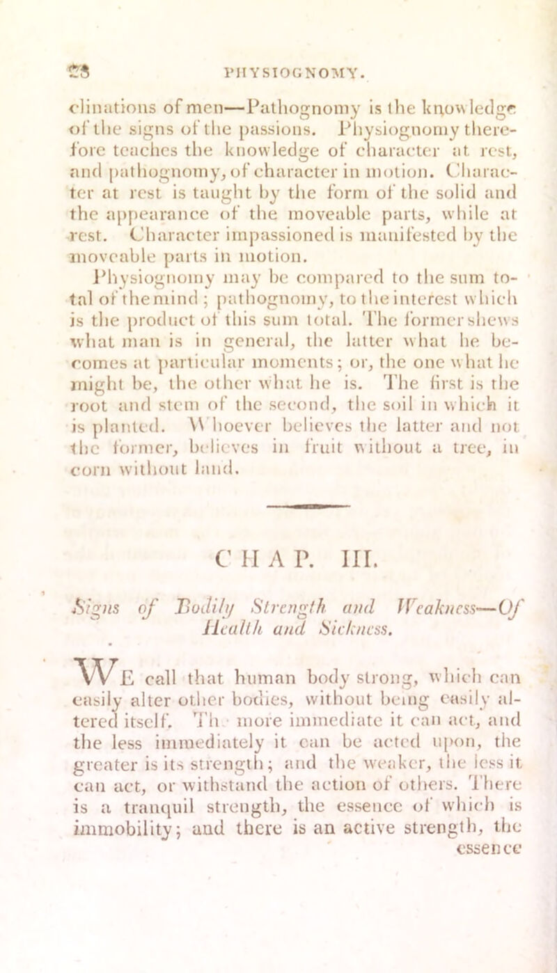 clinations of men—Pathognoniy is the lit^ovvleclgf; oi tlie signs ot the passions. Pliysiognoniy tliere- fbre tcaclics the knowledge of cliaracter at rcst, and patliognoniy^of charactcr in inotioji. C’harae- tet at rcst is taught hy tlie form of the solid and the appearnnce of the moveable parts, wliile at Test. Charaeter irnpassioned is luauifestcd hy the inoveahle paits in motion. iMiysiognomy may he compared to the snm to- tal of themind ; patliognoiny, to tlie interest which is the prodiict of this sum total. The Ibrmcrshews whal mau is in general, the lattcr what he be- romes at partieular inomcnts; or, the one what hc inighl be, the other what he is. 'I’he first is the root and stem of the seeond, the soil in which it is plantcd. W hoever belicves the latter and not the tbinier, belicves in fruit \^itliout a tree, in corn w'ithout land. C II A P. III. A/g;ts of BüJili/ Strengf/i and IVcahncss—Of Health and Sichness. We call that human body strong, which can casily alter other bodies, without being casily al- tered itsclf. 'i’h inore iinmediatc it can act, and the less immediately it can be acted iipon, the greater is its strength; and the weaker, the Icss it can act, or withstand the action of others. 'I'here is a traiuiuil strength, the essencc of wliich is immobility; and there is an active strengtli, the essen cc