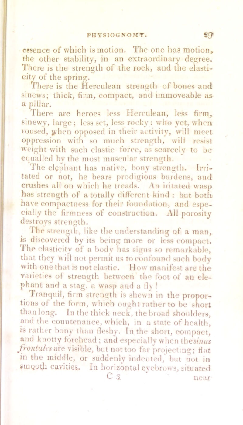 PII YSIOGNOMT. S!7 rssence of which isinotion. The one lias motion, the otlier stability, in an extraordinary clea:ree. 'l’here is the strength of the rock, and the erasti- cit^ of the spring. riiere is the Herculean strength of bones and sinews; ihick, firm, compact, and immoveable iis a j)illar. There are heroes less Herculean, less firm, sinewy, large; less sct, less rocky: who yet, when roused, > hen opposed in their ai tivity, will inect oppression with so miich strcngtb, will rcsist wcight with such clastic force, as searcely to be et|ualled by tbe must muscular strength. The elepbant has native, Ixmy strength. Ini- tated or not, he bears |>rodigious burdetis, and crushes all on which he tread.s. An iritated wasp has strength of atotallv diH'erent kind ; but botli have compactness for their funnd.ition, and espe- cially the Hrmness of construction. All porosily desi roys strength. The strength, likc the understanding of a man, is discüvered by its bcing more or less eom[>act. d he elasticity of a body bas signs so remarkable, that they will not pennit us toconlound such body 'vith onethai is notelastic. How manifest are the vaiieties of strength between tbe foot of an cle- phant aiifl a stag, a wasp and a Hv ! l’rantpiil, firm strength is shewn in the propor- tions of tlie form, which ought rather to bc short than long. In the thick neck, the broad shoulders, and tbe countenance, which, in u state of health, is railur bony tlian Heshy. In the short, compact, and knotty forehead; and esiieciallv when thes/////s Jrontu/i's are visible, but nottoo far projecting; Hat in the middle, or suddenly indcnted, but not in •uiQüth cavities. In horizontal evebrows, situated C i near