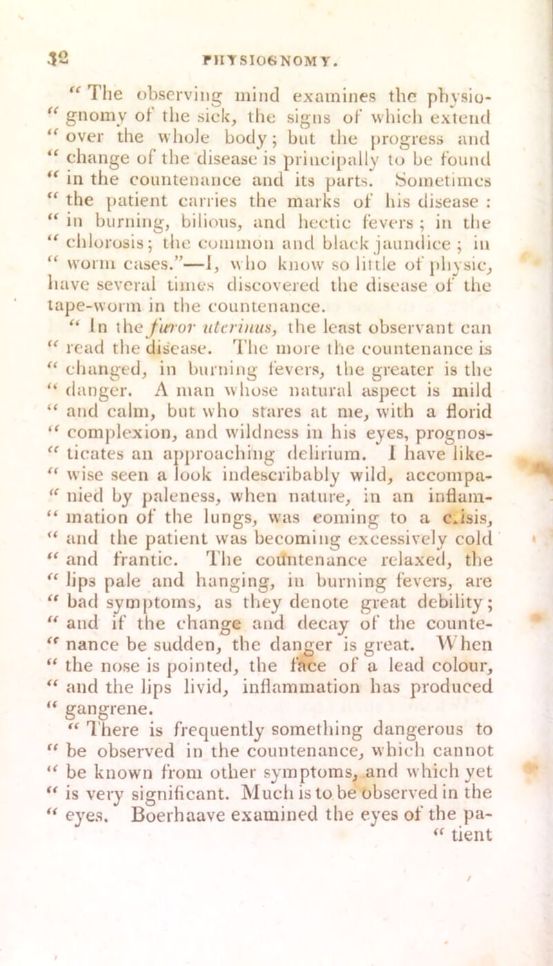 “ Tiie observing inind examines the pbysio- gnomy of tlie sick, tlie signs oK which extciid over the whole body; but the progress and “ change of the disease is principally to be foiuul in the countenance and its parts. Sonietirncs “ the patient can ies the marks of liis disease : “ in burning, bilions, and hcetic fevers ; in the chlorosis; the eunnnon and black jaundice ; in “ worin cases.”—1, wlio know so liltle of pliysic^ liave several tiines discovered the disease of tlie tape-wonn in the countenance. “ in xhefinor utcrinus, the least observant can “ read the disease. The inore the eountenanee is “ ehanged^ in burning l'evcrs, the greater is the “ (langer. A man whose natural aspeet is mild “ and cahn, but who stares at me, with a florid complexion, and wildness in bis eyes, prognos-  ticates an approaching deliriura. 1 have like- ‘‘ wise seen a look indescribably wild, accompa- nied by paleness, when nature, in an inflam- “ mation of the lungs, was eoming to a c*isis, “ and the patient was becoming exeessively cold “ and frantic. The cotlntenance relaxed, tlie lips pale and hanging, in burning fevers, are “ bad Symptoms, as they denote great debility; and if the change and deeay of the counte- nance be sudden, the dan^er is great. When “ the nose is pointed, the face of a lead colour, and the lips livid, Inflammation bas produced “ gangrene. “ There is frequently something dangerous to “ be observed in the countenance, which cannot be known from other Symptoms, and which yet is very significant. Much is to be observed in the “ eyes. Boerhaave examined the eyes of the pa- tient