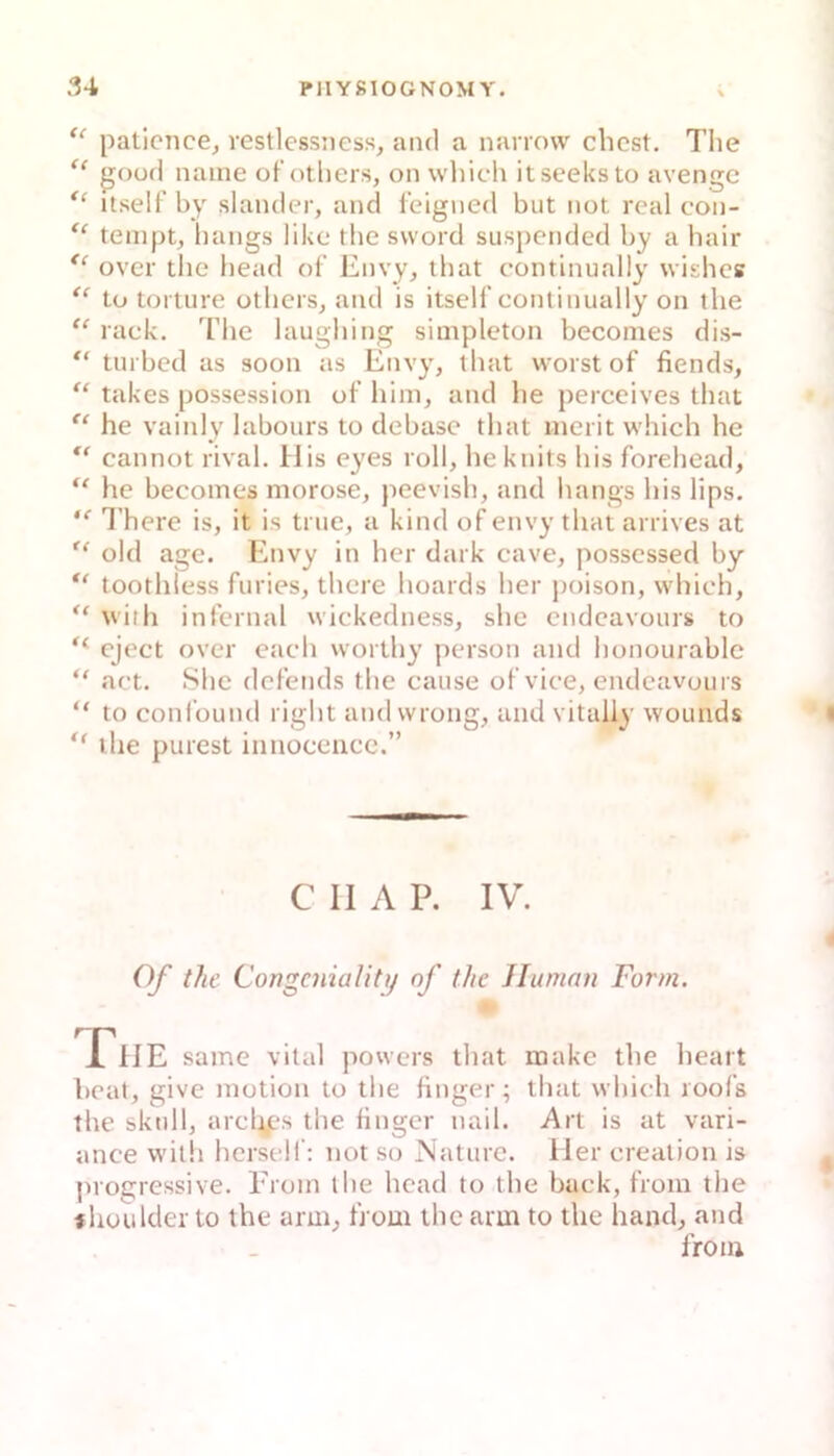 paticnce,, vestlessness, and a narrow ehest. The “ goüfl naine ofotliers, on which itseeksto avengc itself by slamler, and feigned but not real con- “ teniptj hangs like the svvord suspended by a bair over tlie head of Envy, ibat contlnually wishes tu torture otbers, and is itself contlnually on the “ rack. The laughing simpleton becomes dis- “ tuibed as soon as Envy, tbat worst of fiends, “ takes possession of him, and he perceives that he vainly labours to debase that nierit which he cannot rival. bJis eyes roll, heknits his forehead, he becomes morose, peevish, and hangs his lips. There is, it is true, a kind of envy that arrives at old age. Envy in her dark cave, posscssed by toothless furies, there hoards her j)oison, which, “ with infernal wickedness, shc endeavours to eject over each worthy person and honourable “ act. Shc defends the cause of vice, endeavours “ to coni'ound right and wrong, and vitaliy wounds the purest innoceiice.” C II A P. IV. Of the Congcniality of the Human Form. X^lIE same vital powers that make the heart beat, give motion to the finger; that which roofs the sktdlj arcltps the tinger nail. Art is at vari- ance with hersclf: not so Nature. Iler creation is progressive. Erom the head to the back, from the f houlder to the arm, from the arm to the hand, and from