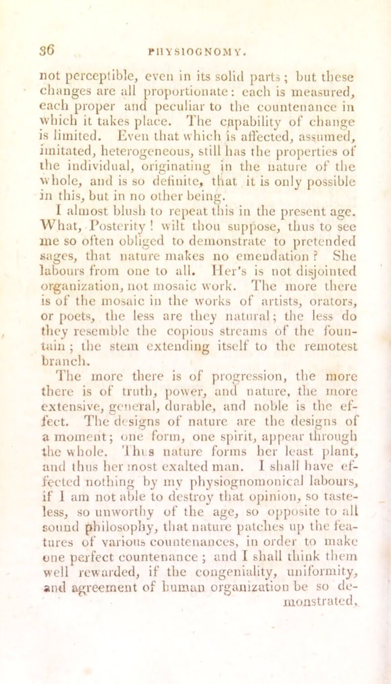 not pcrceptible, cvcn in its solid parts; but tbese chmiges are all [jroportionate; cach is ineasured, each proper and peculiar to tbe countenance in wliich it takes place. Tbe ctipability of change is limited. Even lliat which is affectcd, assinned, imitatedj heterogcneous, still lias tbe properties ot’ ihe individual, originating in tbe uature ot’ tbe vvbolc, and is so delinitc, that it is only possible in tbis, but in no otber being. 1 abnost bbisb to repeattbis in tbe presentage. Wh at, Püsterity ! wilt tboii su[)pose, tbus to sec me so of’ten obligcd to demonstratc to prctended sages, that nature makes no emeudation ? Sbe labüurs t'rom one to all. I lcr’s is not disjointed Organization, not mosaic work. The niore tbcrc is ot’ the mosaic in the works of artists, orators, or poets, tbe less are tbcy natural; tbe less do thcy rcsembic tbe copious strcams of’ the t’oun- tain ; tbe stcm extending itsclf to tbe reniotest brancli. l'bc morc tbere is of progrcssion, tbe more tbere is of trutb, power, and nature, tbe more extensive, gcneial, durable, and noble is tbe ef- fect. Tbe dtsigns of nature are tbe designs of a inoment; one form, one spirit, appear tbrough ibe wbole. 'i hi s nature forms bcr least plant, and tbus ber inost exalted man. I sball bave ef- fectcd notbing by niy pbysiognomonical labours, if 1 am not able to desUw tbat opinion, so taste- less, so unwortby of tbe age, so opposite to all souud philosopby, tbat nature patclies u[) the fea- tures of variüus countenances, in order to makc one perfect countenance ; and 1 sball tbink tbein weil rowarded, if tbe congeniality, uniformity, and agreement of human Organization be so dc- nionstratcd.