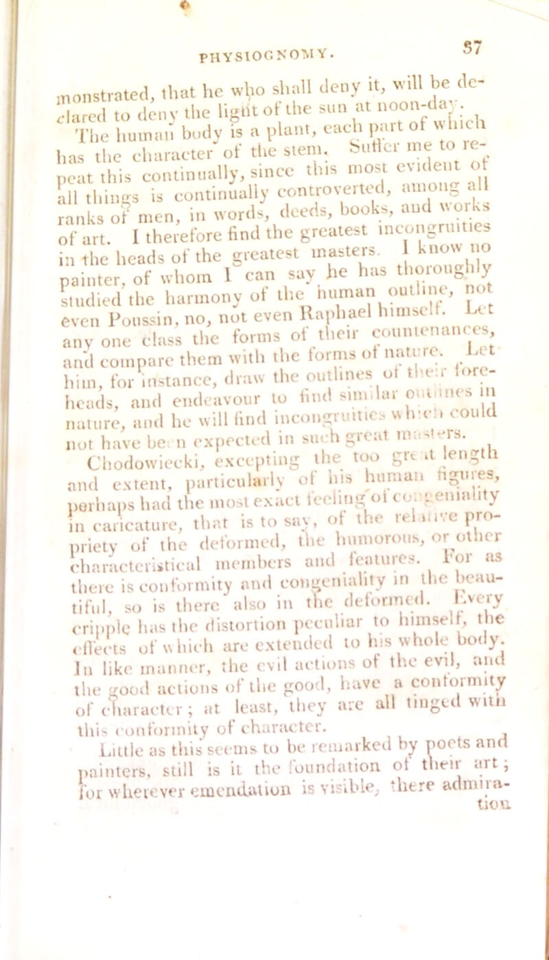 S7 jnonstrated, that hc who shall deny it, ^ dared to de.i V ihe UgtU ot Üie sun at ‘'i. • The human budy is a plant, each paitol \s\uc\ has the character of the siem. buHcr me to le- neatihis continually,since this most evident o all things is continually eontroveited, among all ranks of men, in words, deeds, books, and worU of art. I theiefore find the greatest in the heads of the greatest masters. ^ ^ painter, of whom 1 can say he has thoioUohly Luhed the hannony of the tu.man outline, m> even Poussin, no, not even Kajdiael ^ anvone elass the forms ot their eonntrnan.es and eompare them witli the toims ot natero. Lot him, tbr instancc, draw the outhnes ot then lore- heads, and cndcavoiir to tnul simdar oiumies in nature, and he will lind ineongruil.cs wIre . could m,t have be. n expeeted in su. h great maslers. Chodowieeki, exeepting the too grt .t length and extent, particularly ot his human ngnies, iiurhaps had the most exael feeling ot eorgeniahty in earicature, that is to say, ot the le ni.epro prietv of the deformed, the hnmorous, or olher I-haraeteristieal members and features hör us there is eoiiformity an.l eotigemahty in the Ikmu- tiful, so is there also in the detormed. Lvery eripplg has the dislortion peeuliar to Imnselt, the . fVeets ofrrhieh are cxteiuled to Ins whole body. Jn like inanner, the evil aetions ot the evil, and the good aetions of the good, have a contormity of eiiara. trr; at least, they are all tinged wiln lhi>i conformily ot eharaetcr. Liltle as this seems to be remarked by poets and painters, still is il the foundation ot their art; foi wheiever «^mcadatiun is visible^ there admna- iiou.