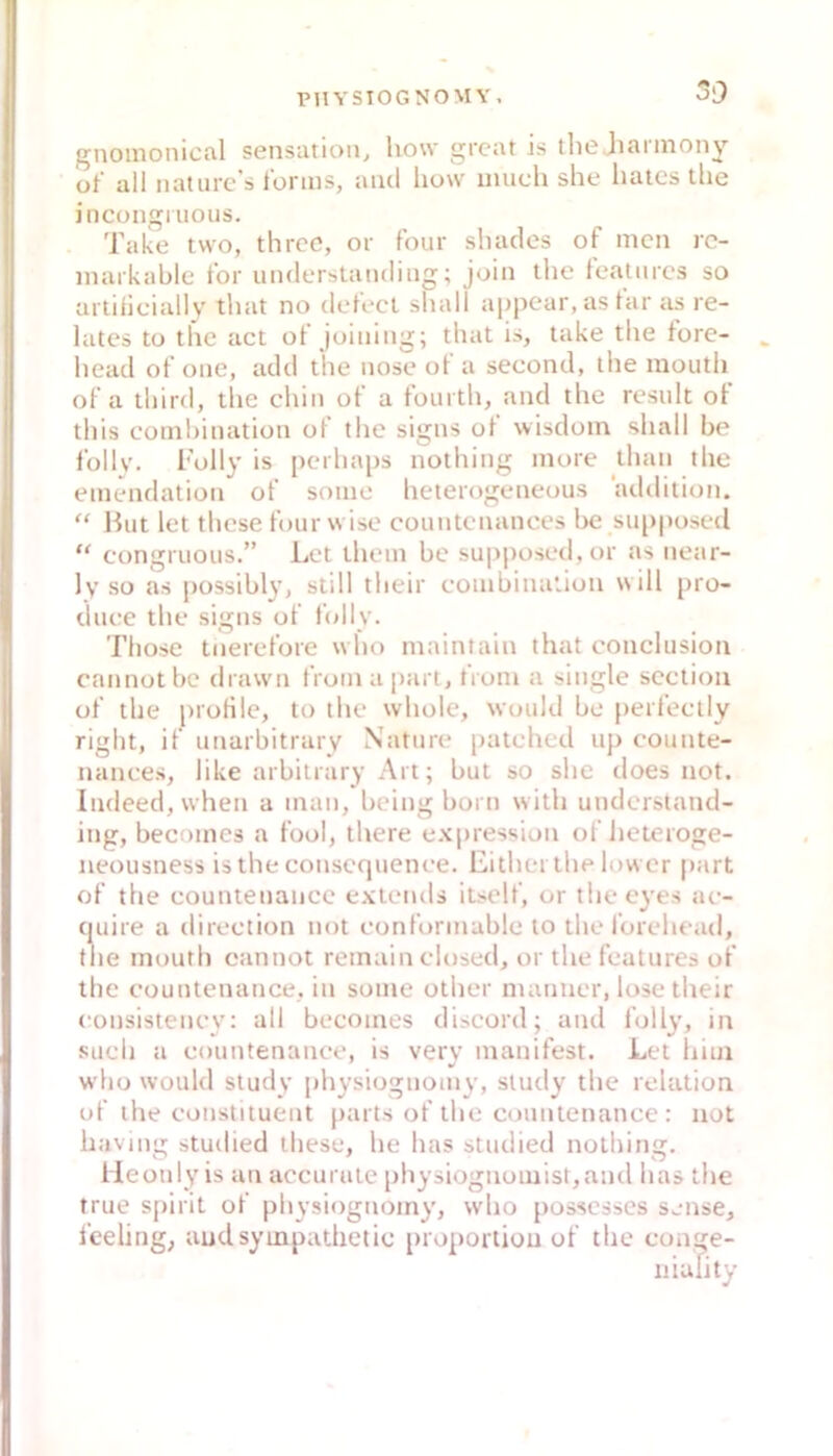 oO f^iioinonicfil Sensation^ how great is the Jiannony üt’ all natiirc’s lorms, aiul how inuch she luucs the incongruous. Take two, thrcc, or four shaclcs of men rc- markable tbr uiulerstamliiig; join tlic featiires so ai tiiiciallV that no defi'cl shall appear, as lar as re- lates to the act ot joiiimg; that is, lake the fore- head of oiie, add the iiose of a second, the mouth of a third, the chin of a fourth, and the result ot this comhiiiation ot the signs ol wisdoin shall he follv. i'olly is perhaps nothiiig more thaii the emendalioii of some hcierogeneous addilion. “ Hut let these four w ise countenanccs he su[)posed “ congruous.” Let thein be su|>posed,or as near- Iv so as possibly, still their eombinaüon will pro- duee the signs of folly. Those tnerefore w ho maintain that conclusion cannotbe di.uvn froinapart, troin a single seclioa of the prortle, to the whole, would be perfecily right, if unarbitrary Nttture patehed up eounte- nances, like arbilrary Art; but so she does not. Indeedjwhen a man, being born with understand- ing, becomes a fool, there expressian of lietcroge- neousness isthe eonsceptenee. Eithei the lower part of the countenance extends itself, or theeves ae- (juire a direetion not eonformable lo the forehead, the mouth cannot remain elosed, or the features of the eountenance, in some other manner, lose their eonsistenev: all becoines discord; and folly, in such a eountenanee, is very manifest. Let him who would study i)hysiognoiny, study the relation of the eonstituent parts of the countenance : not having studied these, he has studied nothing, lieonly is an accurate physiognomist,and has the true spirit of physiognomy, who posscsses sense, feeling, audsympathetic itroporliou of the cone- niulity