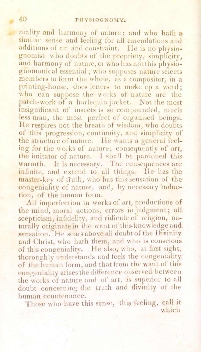 nmlity and liannony o\ nature ; and wlio hath a. similar sense and tceiing l'or all einendations and additions of art and constraint. ile is no pliysio- gnoinist n ho dnuhts of ihe proprietN^ shnplicitv, and liannony of natnrc, or who liasnutthis physio- gnomonical esseniial; wlio snpposes natuic selects iiicnibers to form tlie whole, as a compositor, in a prinling-honsc, does leltnrs to imrke up a woid; ^vho can suppose iho vv<i ks of nature are tlie patcli-wurk of a liai Ictjuin jacket. JSot ihe iiiost insignificant of insecls is so componnded, mach less man, ihe most perfect of orgauised beings. He respires not the breatli of wisdom, wbo doubis of this ))rogression, continnily, and simplicity of the striicture of natnrc. He wanis a general feel- ing for tlie works of nature; conseqncntly of art, the Imitator of nature. 1 sball bc pardoned this vvaruilh. It is nccessaiy. Ihe couseqiicnccs are infinite, and cxtend to all tbiiigs. He bas the niaster-key of tfutli, wlio bas this Sensation of the eongenialit}'^ of natuie, and, by necessary induc- tion, of the human form. All imperfcction in works of art, prodnctions of the inind, moral actions, crrors injiidgment; all scepticism, infidelity, and ridiculeof religion, ria- turally originatein the want ol tliis-knowledge and Sensation. He soars abovc all doubtol the Divinity and Christ, who hath them, and wlio is conscious of this congcniality. He also, who, at Hrst siglit, thoronghly understands and feels the < (mgeiiiaiity, of the human form, and that troni the want of this congcniality ariseslliedifiercnce observed between the works of nature and of art, is supenor to all doubt concerning the iruth and divinity ot the human countenance. Those who have this sense^ this feeiing, call it wliich