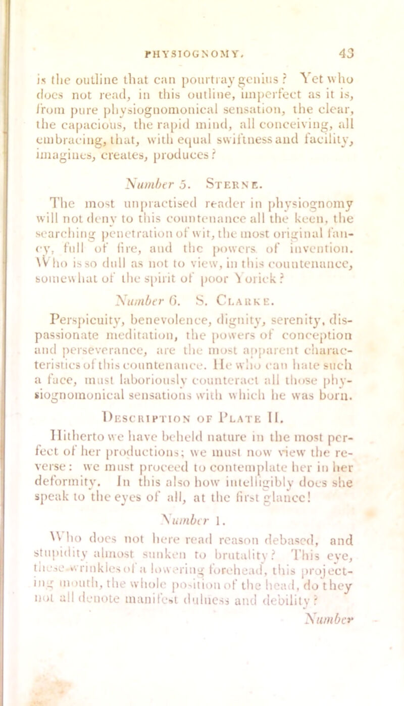 is tlic outline tluit can pourtray gcnius ? Vct who dücs not read, in tliis outline, impcrfect as it is, Ironi pure pliysiognomonical Sensation, the clear, the capacious, tlie rapiti niind, all conceiving, all cinbracing, lluit, with ecjual ssvillness and lacilily, iinagines, creates, produces? Numher 5. Sterne. Tlie inost unpractised readcr in physiognomy will not deny to tliis countenanee all tlie keen, tlie soarcliing iieiictration of wir, tlie niost original l'aii- ey, full of' lire, and tlic powcrs of invention. \V lio isso (lull as not to view, in tliis eountemincc, soinewhat of tlie s|)irit of poor ^ oriek ? Number G. S. Clarke. Perspicuity, benevolenee, dignity, serenity, dis- passionate nieditation, tlie powers of eonception and perseverance, are the must a()j)arent eliarac- teristies uf tliis countenanee. lle wlio can liatesiich a face, must laboriously countcract all tliose Jiliy- siognoinonical sensations witli wliicli lie was buru. DeSCKI PTION OF 1’lATE 11. llitliertowe liave belield nature in the most per- fect of her [iroductions; we must now new the re- verse: we must pruceed to contemplate her in her deformity. Jn tliis also how inlelligibly docs she speak to theeyes of all, at the lir&t glance! ^ umher 1. ho docs not here read reasoii debased, and stupidity almost sunken to brutality? Tliis eye, niese »vriiikiesol a lowering forohead, tliis project- ing niouth, the wholc jio^ition of the head, do they not all denote manilest dulness and tlebility? Number