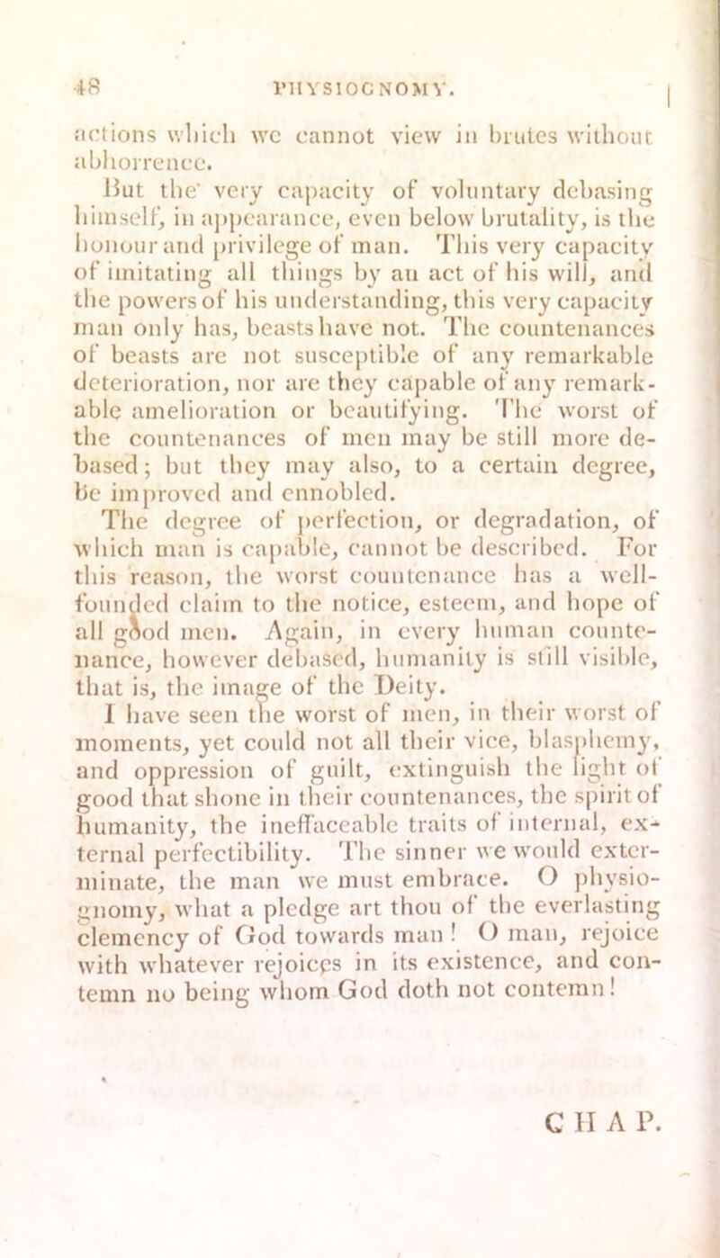 riIVS10GN0>I V. Jictions \vl)icli wc oannot view in brutes withoiit Jibhorrencc. lJut tlie‘ vcry capucity of volimtary dcbasing liiiiiself’, in aj)pcarance, even below brutality, is tlie bonour and privilcge ot' man. This very capacity of iinitating all things by an act of bis will, and tbe poweisof bis understanding, tbis very capaciiy man only has, beastsbave not. Tbc countenances of beasts are not susceptible of anj' remarkable dcterioration, nor are thcy capable of any remark- ablq amelioration or bcautifying. Tbe worst of tbe countenances of men may be still morc de- based; but tbey may also, to a certain degree, be improvcd and cnnoblcd. Tbe degree of j)crfection, or degradation, of wbich man is capable, cannot be described. For tbis reason, tbe worst eountcnance bas a well- füiindcd Claim to tbe notice, esteem, and bope of all göod men. Again, in every bnman countc- iiance, bowever debased, bumanity is still visible, tbat is, tbe image of tbc I)eity. I Iiave seen tbe worst of men, in tbcir worst of inoments, yet could not all tbeir vice, blaspbemy, and oppression of gnilt, extinguish tbe light ot good tbat sbone iti tbeir countenances, tbe spiritol bumanity, tbe ineflaccable traits of internal, ex-^ ternal perfectibility. Tbc sinner we would exter- ininate, tbe man we must embrace. O pbysio- gnomy, wbat a pledge art tbou of tbe everlasting clemency of Ood towards man ! O mau, rejoiee with wbatever rejoieps in its existence, and con- temn no being wbom God doth not contemn! G H A P.