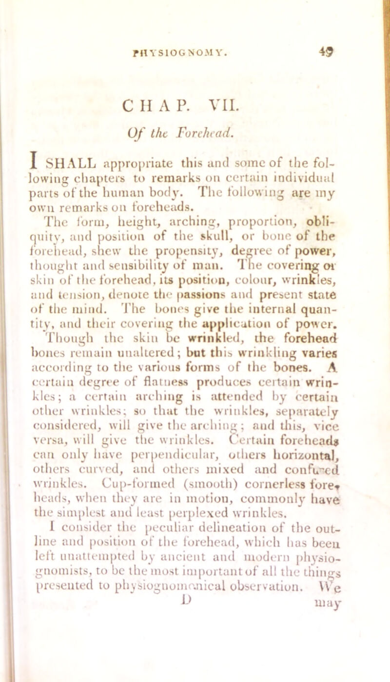 C II A P. Vll. Of thc Furehcad. I SHALL appropriate this and some of the fol- lowinj; cliapteis to remarks on certain individual parts of the human bod}'. Tlic follovving are iny oxvu remarks on foreheads. The l'orm, lieight, arching, proportion, obli- quity, and position of the skull, or hone of the i'oreiiead, shevv the propensity, degree of power, thought and sensibility of man. The covering Oi skiii of the forehead, its position, colour, wrinkles, und leiision, denote tlie passions and present state of the mind. 'J’he bones give the internal quan- tity, atid their covering the appheution of power. Thüugh thc skin bc vrrinkied, the forehead bones remain unaltered; but this wrinkling varies according to tlic various forms of the bones. A certain degree of flatnes-s produces certain wrin- klcs; a certain arching is attendod l)y certain other wrinkles; so that the wrinkles, separately considered, will give thc arching; and tliis, vice versa, will give the wrinkles. Certain foreheads can only have pcrpendicular, oihers horizontal, others curved, und others mixed and confu^^d . wrinkles. Cup-forined (sinooth) cornerless fore^ heads, when they are in motion, cominonly have the simplest and least perplexed wrinkles. I consider the peculiar delineation of the out- line and position of the forehead, which has bcen left unattenii)ted by ancient and modern [>hysio- gnomists, to bc the inosl important of all the things presented to phvsioguomojiical observation. \ve h) uiay