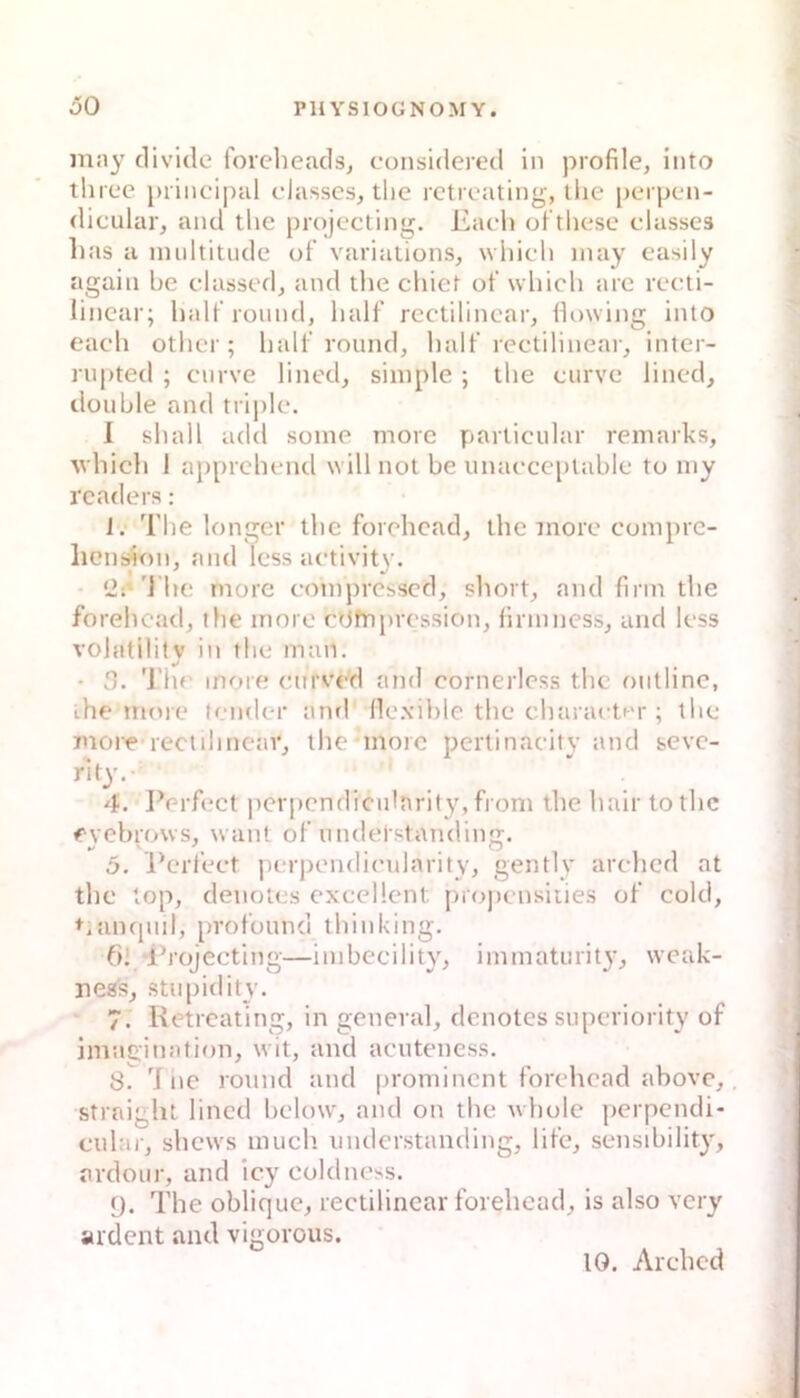 iiiay clividc forelieads, considered in profile, into three priiicipal classes, tlic rctrcating, the perpcn- dicular, and tlie projecting. Eacl) of tliesc classes lias a nuiltitude of variations, wliicli inay casily agaiii bc dassed^ and the chiet ot’ which arc reeti- lincar; half round, half rcctilincar, liowing into eacdi othcr ; half round, half rectilinear, inter- rupted ; curve lined, simple ; the eurvc lined, double and triple. 1 sh all add some morc particular remarks, Y'hich 1 apprchend will not be unaeceptable to niy rcaders: 1; The longer the forchcad, the tnore compre- hension, and Icss activity. Üi’'J'he rnore cmnpresscd, short, and firm the forehcad, the innro cOfnjircssion, firmness, and less volatililv in the man. • 3. ’l’hr more eurve'd and cornerless the outline, the morc* tender and (lo.vible the chara(•t^M•; the more-rectihncav, the-morc pertinaeity and sevc- rit}'.- 4. JVrfect pcrpcndiculnrity, front the hair to the eyebrows, want of undelstanding. 5. Perfect perpendieulnrity, gently arehed at the lop, denotes excellent. [tiopcnsities of eold, +iancpiil, profounci thinking. 6! d’rojecting—imbeeility, immaturity, weak- iieas, stupidity. 7. Retreating, in general, denotes superiority of imac;ination, wit, and acuteness. 8. d he round and prominent forehead above,, straight lined bclow', and on the whole perpendi- ciilar, shew's mueb. tinderstanding, life, sensibility, arclour, and icy eoldness. 9. The oblique, reetilinear forehcad, is also very ardent and vigorous. 10. Arched