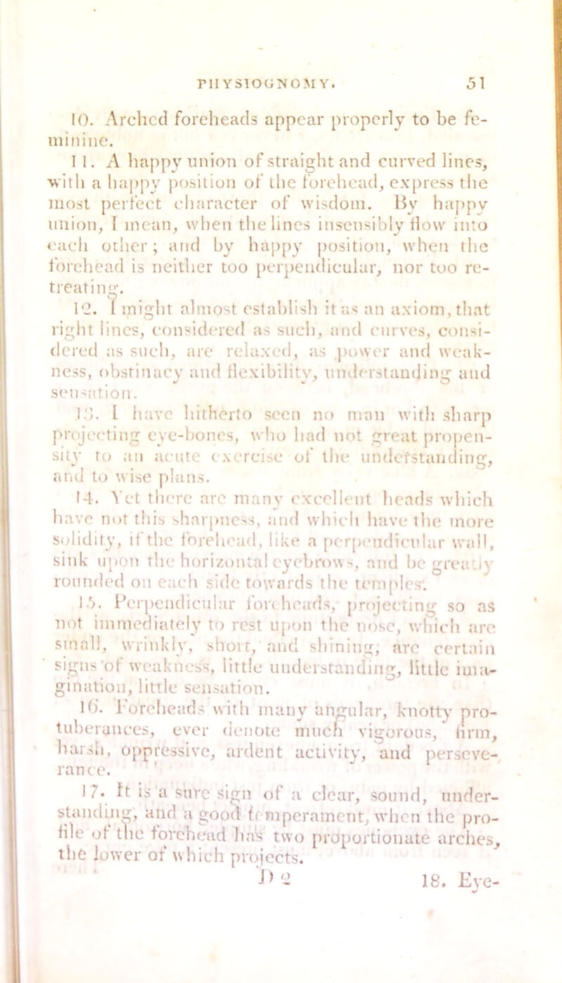 10. Archccl forcheacis appcar propcrly to be fe- minine. 1 1. A liappy iinion of straight and enrved lines, ■vvitli a happy posiliun of llic forohead, express the niost perfect cliaracter of wisdom. By happy Union, I mean, when thelines insensihly flow into <'aeh other; and hy hap[)y position, when the ibrcliead is neilher too perpeiidieular, nor too re- treating. l‘J. I inight almost estahlisli itas an axiom.that right lines, considered as sueli, and enrves, consi- dered as such, are relaxed, as |)ower and weak- ness, oi)srinacy and flexibility, uiulerstanding and Sensation. I.'l. l have liitherto soen no man with .sharp projeeting eye-bones, who had not great propen- sily to an aente e.xereise of tlu* nndefstaiiding, ai'id to wise |)!ans. 14. Vet tliere aro many cxeellent heads whieh have not this sharpness, and whieh have the inore solidily, it the Inreln'ad, like a [»ei[)endienlar wjdl, sink npon the horizontal eyebrowand begrea Jy ronnded on eaeh .side towards the tempies-, 15. IVrpendienlar Ion heads, projeeting so as not immedisilely to rest npon the nosc, whieh ;ire small, wrinkly, short, and shining, are certain signsof weakness, little nnderstanding, litile ima- giniition, little seirsation. H). l'orelieads with many angular, knotty pro- tuberanees, ever (ienoie mnen vigoron.s, firm, hat sh, oppressive, ardent activitv, and perseve- rance. ' 17* It is a snre si^n of a clcar, sonnd, nnder- standin^, and a good bmperainent, when the pro- file of the fovehead ha>i two [)rü[)ortionate arclies, the lower of whieh projects. J > g 18. Eve-