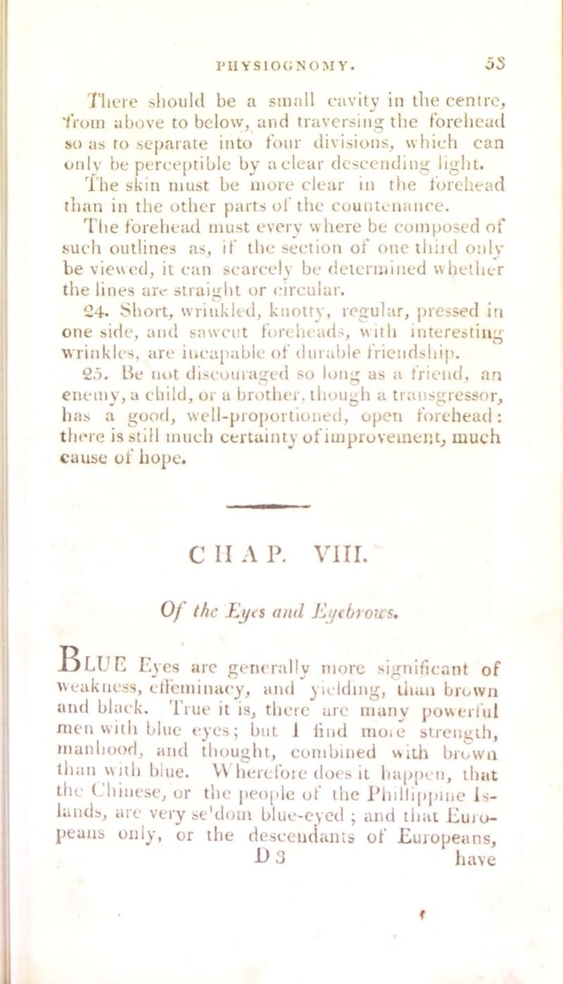 l'II VSIOGNOMY. öS Tlieie slioukl be a small cavity in tlie centrc, lVom above to bclow, and travcrsing tbe forclicud so as ro separate into tour divisions, wbich can onlv be perce[)tible by aclear dcsceiiding light. The skin must be more clear in tbe torehead tban in tbe otber parts ol’tbe countenancc. Tbe forebead must every where be composcd of such outlines as, if tbe seetion of one tbinl onlv be viewed, it can scarcelv be determined whetber the lines arc- straigbt or circular. i24. Short, wriukled, kiiotty, regulär, pressed in one side, and saweiit tbrebeads, witb interestiiiir wrinkles, are iucapable of durable triendsbij). Be not discouraged so long as a friend, an enemy, a cbild, or a brother, ihougb a transgressor, bas a good, well-proportioned, open forebead: tbcre is still nuicb certuinty ofimproveinentj much cause of hope. Eyes arc generally tnorc significant of veakness, ctfeminacy, and yiclding, ibaa browii and black. True it is, tbcre arc nuiny pov\erfui men witb blue eyes; but I lind moic slrengib, inanbood, and tbouglit, eonibmed witb browa iban witb blue. V\ berelorc does it liappcn, ibat tbc (-l)inese, ur tbe peo[>le of tbe Ebdb[)pinc is- liinds, are very se'dom blue-eycd ; and tbai Euro- peaiis Oll ly, or the desceiuiants of Europeans, CH AP. VI ri. 0/ the and ßi/i öroic s. E>3 liave f