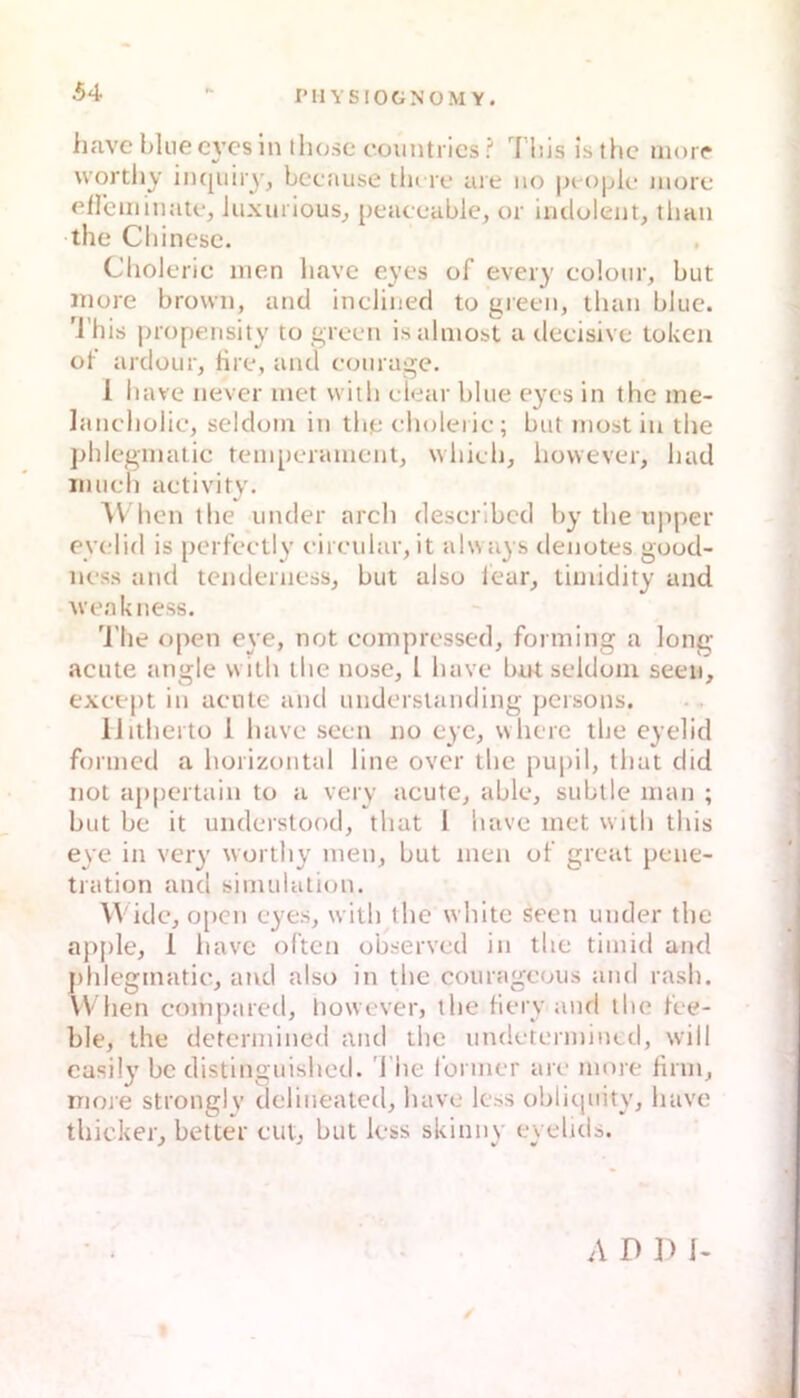 iiave blue c}’cs ln thosc c’ountrics I bis isthc iiiorr wortliy inquiry, bccause tlu re are iio |j(ople aiore eflcmmate, Juxurious^ peaceable, or indolent, tban the Cbinese. Choleric men liave eyes of every colour, but niore brown, and inclined to green, tban blue, 'l’hiti propensity to green isalmost a deeisive tokcn ob ardour, fire, and eonrage. 1 bave never inet vviib elear blue eyes in the me- lancbülic, seldoin in the eholeiie; but niost in the phlcginatic tein[)erainent, whieh, bovvever, had inuch activity, hcn the under arch descrlbcd by the iqiper eyelid is perfeetly eireidar, it always ilenotes good- ness and tcnderness, but also lear, tiinidity and M'eakness. 'J'he open eye, not coinpressed, forming a long acute angle vvith the nose, l have bnt seldoni seen, exeept in acute and understanding persons. IJithertü 1 havc seen no cyc, where the eyelid fonned a horizontal line over the pupil, that did not ajipcrtain to a very acute, able, subtle man ; but be it understood, that l have met with this eye in very worthy men, but men ob great pene- tration and Simulation. Wide, o[>en eyes, with the white seen under the apple, 1 have ölten observed in the tiinid and j)hlegmatic, and also in the courageoiis and rash. When compared, however, the biery and the bee- ble, the determined and the undetermintd, will casily be distinguished. l'he 1‘oriner are more firm, more stronglv delineated, have less obliquitv, have thicker, beiter cut, but less skinny eyelids. A D ]) I-