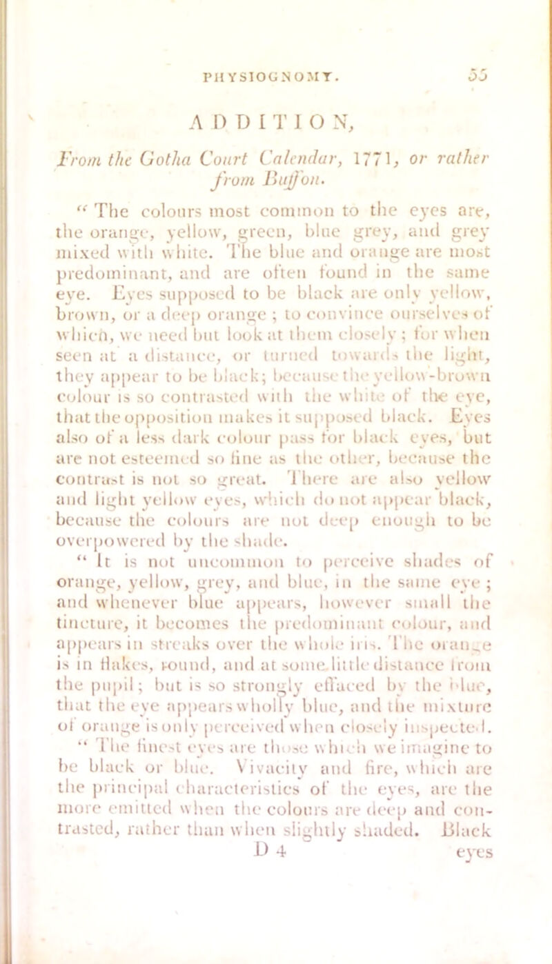 A 0 D I 1’ 1 O N, Froin the Gotha Court Cnlendur, 1771, or ralher front BiijJon. “ Tlie coloiirs most common to tlie eycs are, tlie orange, yellow, grecn, hluc grey, and grey mixed witli \shite. The blue and orange are inObt predominant, and are ölten t'ound in tlie same eye. Eves suppused to be black are only yellow, brown, or a d(x*p orange ; to convince oiirselvcs ot’ whien, we need bat look at ihein edosely ; lor wlion seen at a tlistaiiee, or Uirned towanU the light, they appear to be black; bcciiuse the yellow-browii colour IS so contrasted with tiie white ot' tlte eye, tiiat tiie op[)osition makes itsuppo.sed blaek. Eycs also ot'a less dark colour pass lor blaek eyes, but are not esteeiiu d so tine as the other, because the coritrabt is not so great. 1 herc are also yellow and light yellow eves, whiidi (htnot aj>pear black, because the cohnirs are not dec[) enough to be overpowered by the shade. “ It is not uneommoii to perceive shades of orange, yellow, grey, and blue, in the same eye ; atid whettever blue ap[)cars, however small the tincture, it becomes the predominant colour, and appears in stretiks over the w hok* ins. The oran_e is in Hakes, round, and at some,littledistance Iroiu the pu|»il; but is so strongly etVaeed by the idue, that the eye a[)peiirs w holly blue, and the mixinre ol orange isoulv pcrceived w hen closely iiisjjeele l. I’he llncst eyes ;ire those u hielt weiinaginc to he blaek or blue. \ ivaeity and lire, whieh are the |)rineipal eharacteristics of the eyes, are the more emitted when the colours are deep and con- trasted, rtither than when slighily shaded. Black