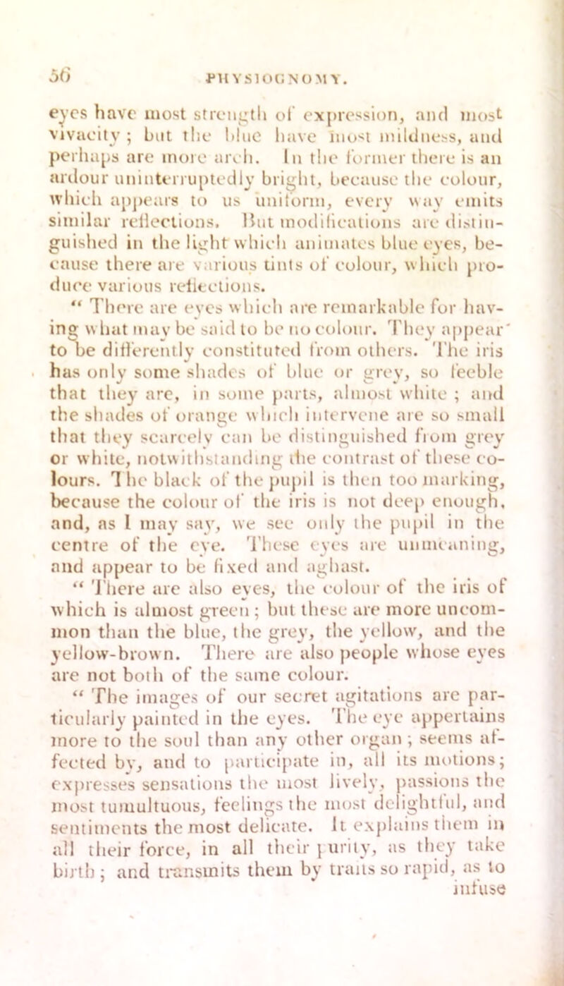 ril YSIOCNOMY. Oti eycs havc inost strciigtl» ol' expression, and inost vjvuoity ; bnt ilic liliic liave im><i niiUlnehS, and perluips are inore aroli. ln tlie lonnei' tlicMc is an arilüur unintt-nuptcdly briijlit, becausc tlie colonr, W’liicli apju'ars to us unitonn, eveiy way finits siinilar rcileciions. Hut inodillcaiions arcdistin- guished in tlie llglit wliidi animales blue t'yes, be- cause there are various tints ol' eolour, wliieli pro- diK'c various relitelions. “ Thrrc are eves wbieli are reinarkable for hav- ing wliat mav be saul lo be no colonr. I'bey appear' to be diflerently constitutod l'rom oihers. The iris . has only some shades of blue or grey, so l'eeble tliat they are, in soine }>arts, alniosi white ; and the shades ot’orange whicli intervene are so small that they scareelv ean be distinguished l'rom grey or white, notvvithslandmg liie eontrast of these eo- lours. The blaek of thejmpil is then toomarking, beenuse the colonr of the iris is not deep enough, and, ns l may say, we see only the pupil in the eentre of the eye. 'l’hese eyes are unmeaning, and appear to be (ixed and aghast. “ 'J’liere are also eyes, the colonr of the iris of which is ulmost gTecn; bnt these are more uncom- mon than the blue, the grey, the yellow, and the ycllow-brown. There are also people whose eyes are not both of the same colour. “ The Images of our secret agitations are par- ticulariy painted in the eyes. 'i’he eyc apperlains more to the soul than any other organ ; seems al- fccted by, and to partlcipate in, all its motions; expresses sensalions the uiost lively, passions the inost tumultuous, feelingsthe inost delightlul, and Sentiments the most delicate. It explains them in all their force, in all thciriiirity, as they take birth ; and transmits them by traits so rapid, as to infiise