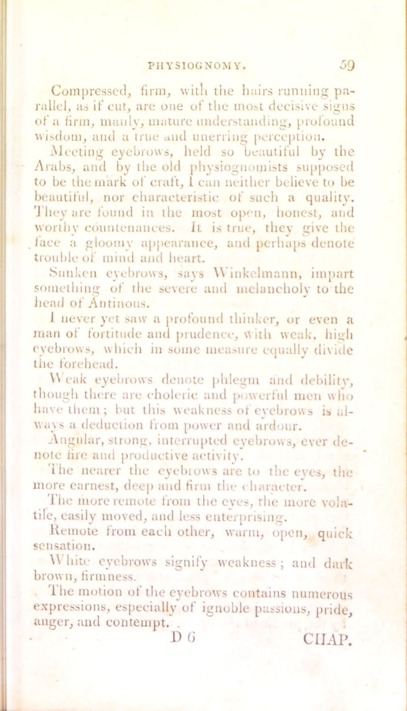 Com|)ressc(1, flmi, wiili tiie Imirs runiiing pa- rallel, ai ifeut, are oiie ot’ tlie inosi decisive signs (d a lirin, maiily, imiture mulersuuulmg, [uuloimd wisduiii, and a irue and miening porcepiioii. Meeting eyebrous, lield so beautitul by tlie Arubs, and by tlie old [»liysiogiumiists snp|)osed to be tlie mark ul erat’t, l ean neitber belicve tu be beanlitiil, nor cliaraelerislie ot sneli a quality. 'J licy are tonnd in tlie iiiost open, iioncst, and woriliv eonntenanees. It is true, tliev ü:ivc tlie taee a gloumy a|»pearaii(’e, and [icrliajis denote tronlileot niiiul and lieart. Stinken eyebrosvs, says Winkclinann, ini[)art sonielliing ot‘ tlie severe and inelanelioly to tlic licad ot'Antinons, 1 never yet saw a protbnnd tliinker, or even a man ot l’ortitiide and prudenee, \\itli wcak, liigli eyebrows, wliieli in soiiic iiiea^nre etjiially divide tlie loreliead. VV eak eyebrows denote jililegni and debilitv, tliongli tliere are eliolerie and powerlnl men wlio liave ilieni; bnt tliis weakness ot cvcljiows is al- \iays a dediietion tVoin power and ardour. Angular, sirong, intcrrn[)ted eyebrows, ever de- note iiie and prodiietive aetivilv. 'ilie iiearer tlie oyebiows are to tlie eves, the more carnest, dee|i and Hriii tln* ( liaraeter. The moreremote troni tlic eyes, rlie more vola- tile, easily iiioved, and less enlei [)rislng. Heniote t'roin eaeli otlicj-, warm, open, quick Sensation. White eyebrows signil’y weakness; and dark brown, tirniness. 1 he motion ot the ct’ebrows eontains numerous expressions, espeeially of ignoblc passions, pride, anger, and coiitempt. . D (3 CÜAP.