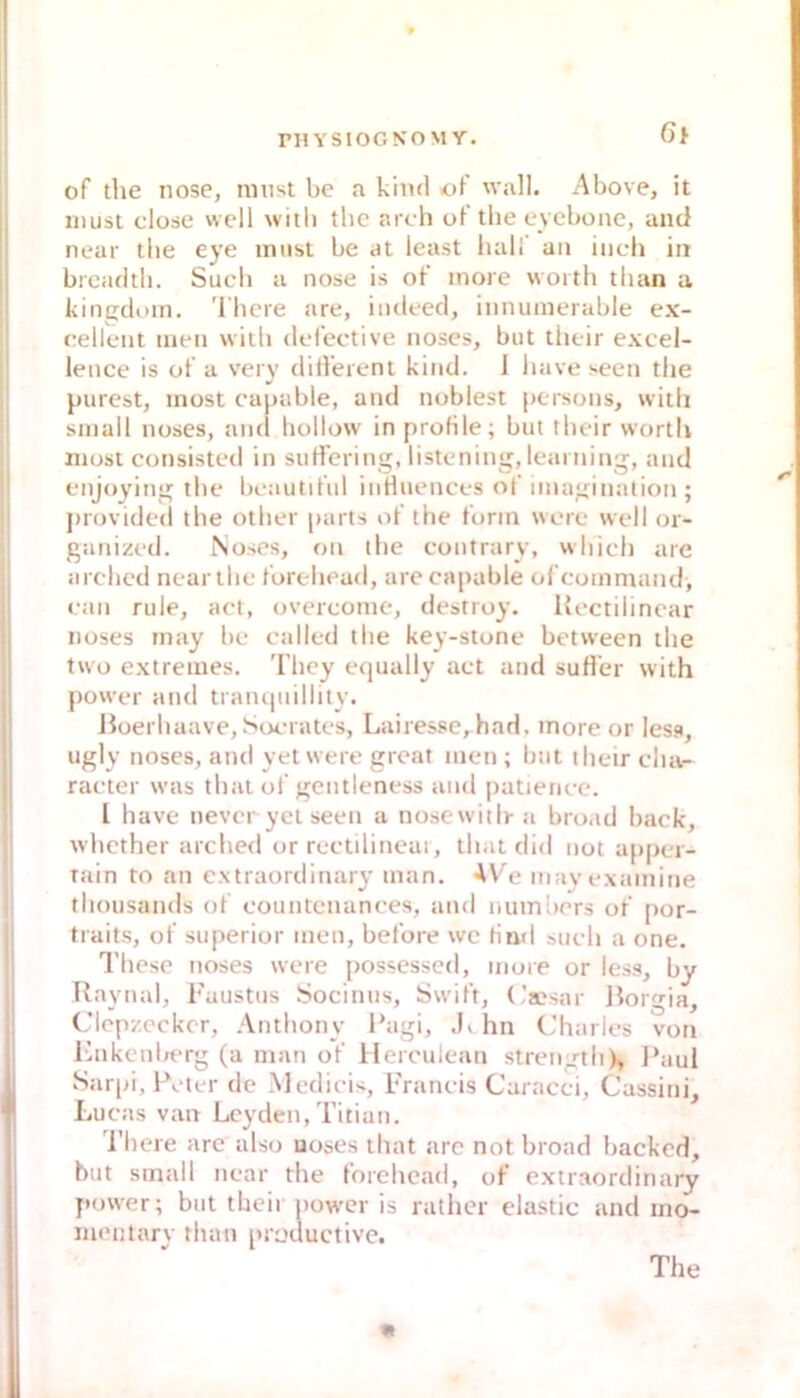 6t of the nose, must be a kiiul of wall. Above, it must dose well witli tbc ardi of’the eyebone, and near tlie eye imist be at least luiH' an inch in brcadtli. Such a nose is of’ inore woith tlian a kingdom. 'l'here are, indeed, innumerable ex- eellent inen witb defective noses, but tlieir excel- lence is of a very difleient kind. i iuive seen the purest, inost capable, and noblest persons, witli small noses, and hollow in profile; but tlieir worth most consisted in suHTcring, listening, leaniing, and enjoying the beaulif’ul iiiHuences of iinagination ; provideil the other parts of’ the form werc well or- ganized. Noses, on the contrary, wluch are arehed near the forehead, are capable ofcommand, ean rule, act, overconie, destroy, Kectilincar noses rnay be calied the key-stone between the lwo extremes, 'fhcy equally aet and sufl’er with power and trantjuillity. ßoerhaave, Soerates, Lairessc, had, more or lesa, ugly noses, and yet were great men ; bat thcir char- raeter was that oi’gentleness and patienec. l have never yet seen a nose witli- a broad back, whcther arehed or reetilinear, that did not appei- rain to an extraordinary man. AV'e mayexamine thousaiuls of eountenances, and nuinbers of por- traits, of superior men, betöre we fiml such a one. l’hese noses were possessed, niure or less, by Raynal, l'austns Socinus, Swift, Caesar ßorgia, Ciepzecker, Anthony ßagi, .!> hn Charles von Ihikenlrt-rg (a man of Herculean strength), l*aui Sarpi, Peter de Medicis, Francis Caracci, Cassini, Lucas van Leyden, Titian. Theie are also noses that arc not broad backed, but small near the forehead, of extraordinary power; but their povt'cr is rather elastic and ino- mentary than productive. The