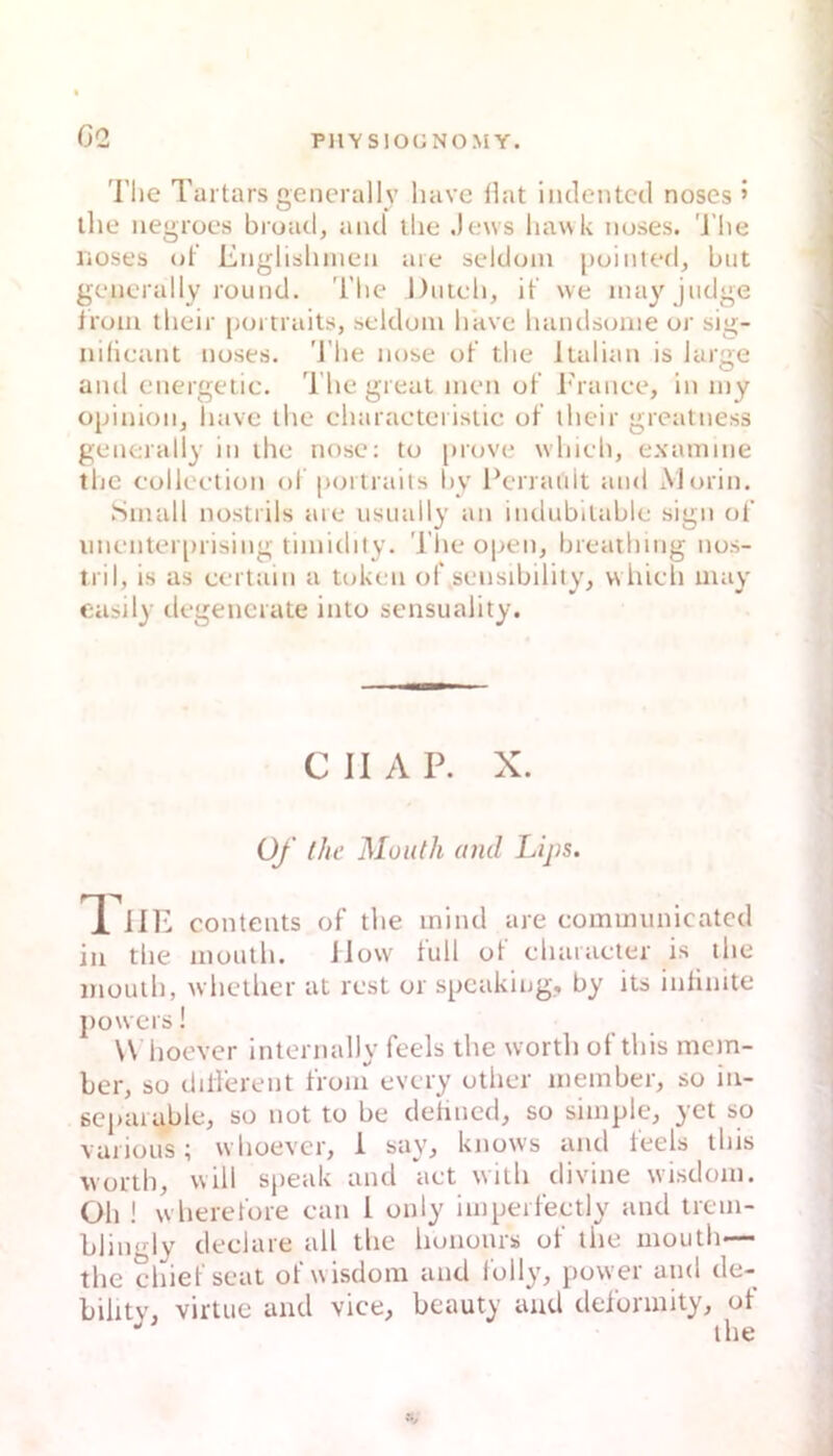 G2 The Tartars gencrally havc Hat iiulcntccl noses ’ the iiegrocs broad, and tlie Jews liawk noses. 'J’he lioses ot’ Englislunen aie seldoin [)ointe(h bat generally round. The Diitcli, it' \ve inayjudge Iroin their portraits, seldoin hitve handsouie or sig- ndicant noses. 'J’he nuse ot’ the Italian is large and energeiic. The great men ot’ i'rance, in my opinioiij havc the eharacteiistic ot’ iheir greatness generally in the nose; to prove whieh, examme the colleetion ot portrails hy Pcrrault and Morin. Small nostrils aie usually an indubitable sign ol’ imenter[)rising timidity. 'l’he open, breathmg nos- tril, is as certain a token of sensibility, whieh may easil}’ degencrate into sensuality. C II A P. X. üf ihc Müuth and Lijis. Tue Contents of the mind are eommunicatcd in the month. iiow tull ot ehaiaeter is the mouth, whether at rest or spcakiiig,, by its intinite powers! W hoever internally feels the worth ot’this mem- ber, so diH’erent t’roni every other member, so in- sepaiable, so not to be detincd, so simple, yct so varioiis; whoevcr, 1 say, knows and teels this worth, will speak and aet with divine wisdom. Oh ! w heret’ore can I only impert’eetly and trem- blingly declare all the liononrs ot’ the mouth— the chiet’seat ot’wisdom and l'olly, power and de- bihty, virtue and vice, beauty and dei’ormity, of