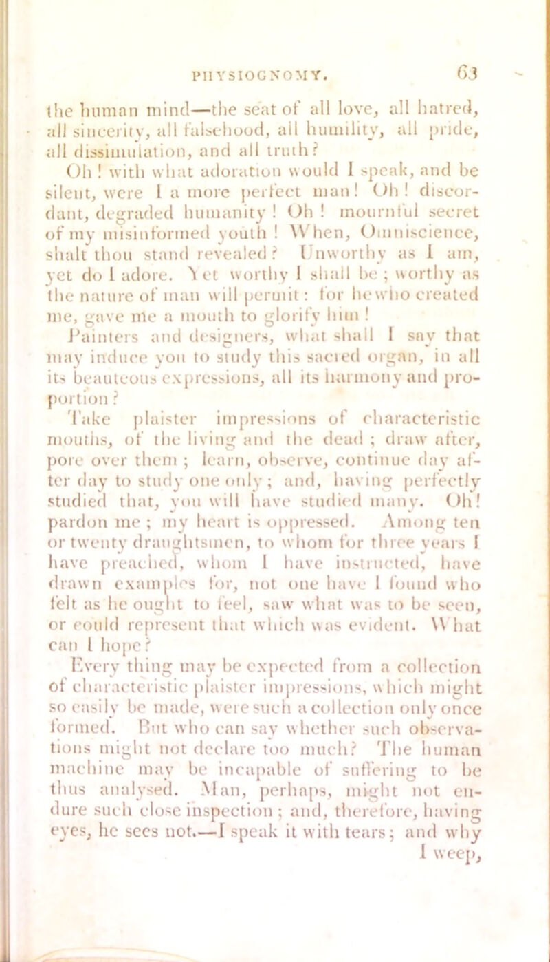 6.} the liumnn mind—tlie scat of all love, all hatrcd, all sincei ity, all faUeliood, all luiinility, all juidc, all dissimiilation, and all iriuh? (!)li! witli wliat adoration would 1 speak, and be s.ilcnt, wcre 1 a inore perfect man! Oli ! discor- dant, degraded luiiuanity ! Oh ! inoiirnful secret of iny misinfonnefl youtli ! \\ hen, Ummscience, shalt thou stand revealed ? IJnwajrthy as l am, yct do l adore. ^ et wortliy I shall bc ; wortby as the natiire of man will permit: tor licwiio created me, gave me a imJiuh to glorifv bim ! J'ainlers and designers, what shall 1 say that may indacc yoii to suuly tlii» sacied organ, in all its beauleoiis expressions, all its iuii inony and pro- portion ? 'Cake j)laister impressions of ebaracteristic rnoiitiis, of ibe living aml llie dead ; draw after, poie over tbem ; kam, observe, continue day af- ter day to study one oidy; and, baving |)erfectly studied tbat, von will bave studied many. ()b! pardon me ; my beart is (.)ppressed. Among teil or twenty draiinbtsmcn, to wbom for tbreeyears ! bave preacbed, wbom 1 bave instnicted, bave drawn examples for, not one bave I fomul wlio lelt as be oiigbt to leel, savv wbat was to be seen, or eotild represent tbat wbieb was evident. \\ bat can l bope? r.very tbing may be expeeted from a eollection of ebaraeteristie plaister inijuessions, wbieb migbt so easily be made, weresneb aeollcetion only oncc lonned. Hiit wbo ean say w betber stieb observa- tions migbt not dcelare too mueb? 'J'be buman maebine may be ineapablc of sutVering to be lluis analysetl. Man, perbaps, migbt not en- dure such elose iiispection ; and, tberefore, baving eyes, hc sccs not.—I speak it witb tears; and wby I weej).