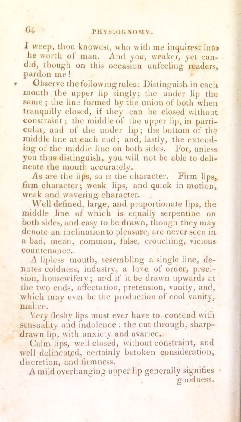 (U I wcep, thou knowest, who witli me inqulrcst Iiif^ lie wortli ot man. Ami you, weakcr, yet can- tlidj tliougli on this oecasion uiif’eeling reatlers, j)ardon me! Observe thefollo\vingrule&: Distingulsh in each iiioulli the upper Up singly; lUe under lip ihe same ; tlie line l'ormed by tlie Union of boili wlien tranquilly closed, if tlicy can be closed witlioiit constraint; tlie middle of tbe upper Jip, in parti- cular, and of tbe under Up; tbe buUom of tbe middle line al eacb cnd; and, lastly, tbe extend- ing of tbe middle line on botU sidcs. l’or, unless you tbus disiinguisb,. you will not be able to deli- iieate tbe moutb accurately^ As are tbe bps, so is liie cbaracter. Firm lips, lirm cbaracter; weak Ups, and quick in motion, weak and vvavering cbaracter. VV'ell defined, large, and proportiormte Ups, the middle line of whicb is equally Serpentine on botb sides, and easy to bc drawn, tbougb tbey may denote an inclinationto pleasure, are never seen in. a bad, inean, common, false, croucbing, vicious countcnance. A liplcss moutb, resernbling a single line, de- notes cüldness, industry, a love of order, jueci- sLon, bousevvifery; and if it be drawn ujiwards at tbe two ends, afeclation, pretension, vanity, and, whicb may ever be tlie production of cool vanity, ißalice. Vcry flesby lips must ever have to contend with sensuality and indolence ; tbe cut tbrough, sharp- di •awn lip, witli anxiety and avarice.. Cabn lips, well closed, without constraint, and well dclineated, ccrtainly bctoken consideration, discretion, and firmness. A mild üverbanging upper lip gencrally signifies • goodness.