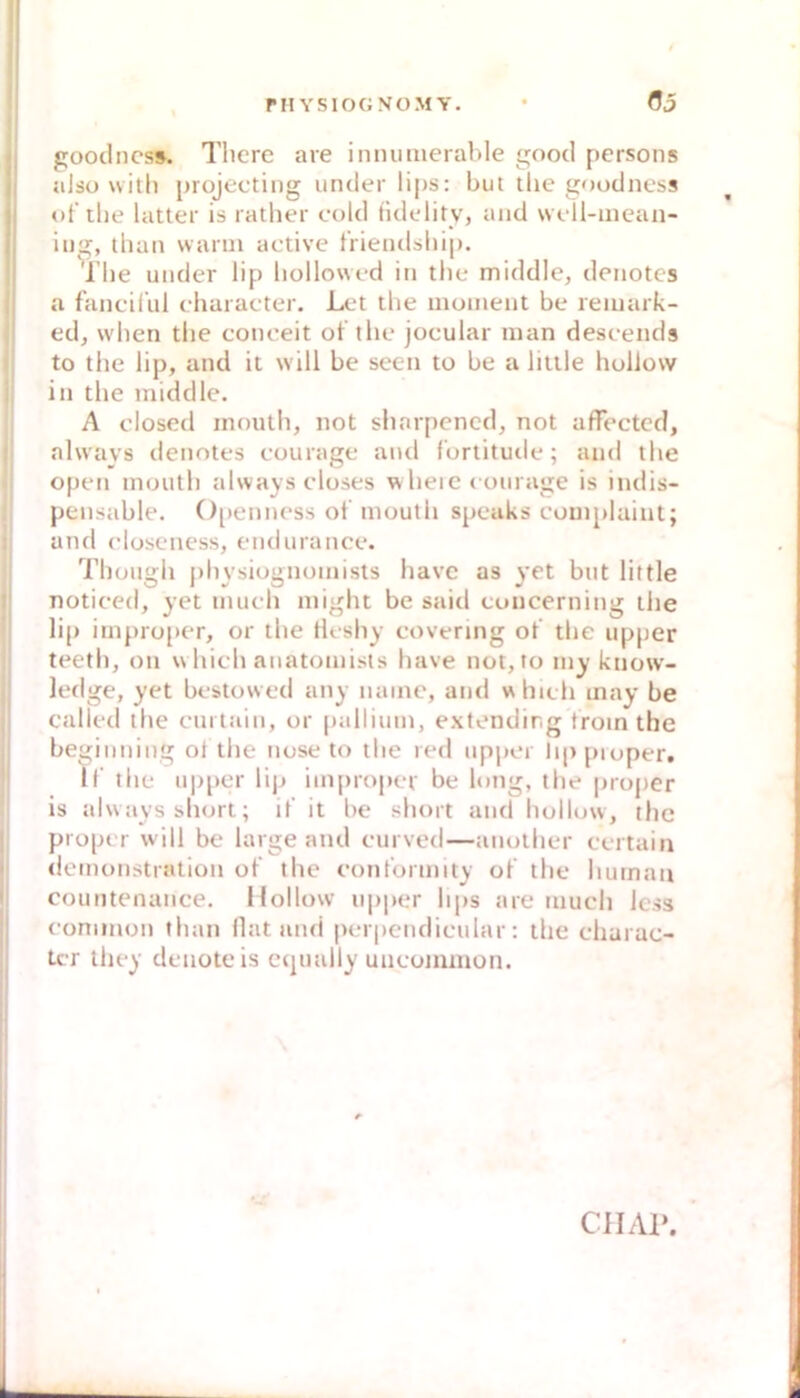 goodncs». Tlicre are ininimerable goocl persons also witli projecting uncler li{)s: but tlie goodness of tlie latter is ratber cold tidc'lity, and woil-inean- iijg, than wann active t'rieiulsliip. The under lip liollowrd iti tlie middle, deiiotcs a fancil’ul character. Let tlie inomeiit be reiuark- ed, wlien tlie conoeit ot'tlie jocular man deseeiids to the lip, and it w ill be seen to be a litile hollow in the middle. A closed mnuth, not sliarpcncd, not affected, always deiiotes couiage and fortitutie; and the open inoutli always closes w heie coui age is indis- pensable. ()[)enness ot mouth speaks couiplaiut; and closeness, endnrance. Thoiigh jihysiognoinists havc as yet but little noticed, yet iiiiieh niight be said coucerning the lip impro[»er, or the tleshy covering ot’ the iipper teeth, on which anatoniists have not, to iny know- ledge, yet bestowed any naine, and which inay be called ihe curtain, or [lalliuin, extendirg troin the beginning ol the nose to the red npper lippioper, ir the ii|)per li|j improper be long, the proper is always short; it it be short and hollow, the proper will be large and ciirved—aiiother ccrtain deinotistration ot’ the cont’ormity ot’ the human countenance. Hollow npper hps are tuuch Icss common than (lat and perpcndicnlar: the charac- Lcr they denoteis ctpndly uncommoti. ClIAl».