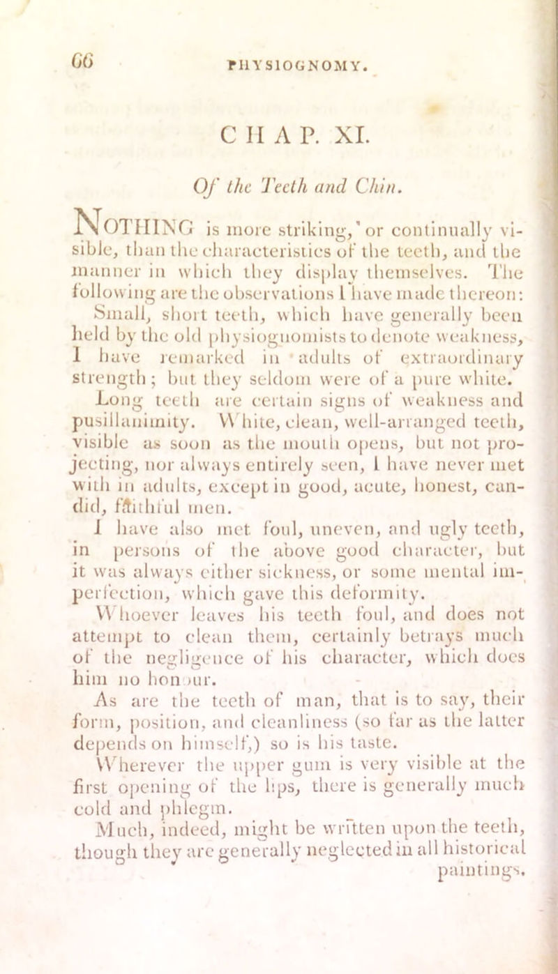 G6 C II A P. XL Cy thc 'J'eclh and Chln. NG is nioic striking,'or continually vi- sible, tlian thc cliaiacterisiics of' the teeth, and llie iiiaiincr in whicli llicy displav theinsclvcs. The following are ilicol)sei valiüiis l have madc thcreoii; Small, short teeth, \vhich luive generally beeil lield by thc old physiognoiiiists to denote weakness, 1 have lemarked in adnlts ot’ extraordiiuiry strength; biit they seldom were of a pure white. Long teeth are eertaiii signs of weakness and pusillaniinity. W hite, clean, well-arranged teeth, visible as soon as the inouih opens, but not pro- jeeting, nor always entirely seen, l have never met with in adults, exeeptin good, acute, honest, can- ditl, fltithful men. 1 have also met foul, uneven, and ugly teeth, in persons of the above good eharaeter, but it was always either siekness, or some mental im- perfeetion, whieh gave this deformity. V\ hoever leaves bis teeth foul, and does not attempt to clean them, eertainly betrays much of the neiihiienee of bis eharaeter, whieh does liim HO hon )ur. As are the teeth of man, that is to say, their form, Position, and eleanliness (so tar as the laiter de|)ends on himself,) so is bis taste. Wherever the up[>er gum is very visible at the first o])cning of tlie bps, liiere is generally mueb eold and phlcgm. Much, indeed, miglit be wräten upon the teeth, tliough they are generally neglcctediu all historieal pamtings.