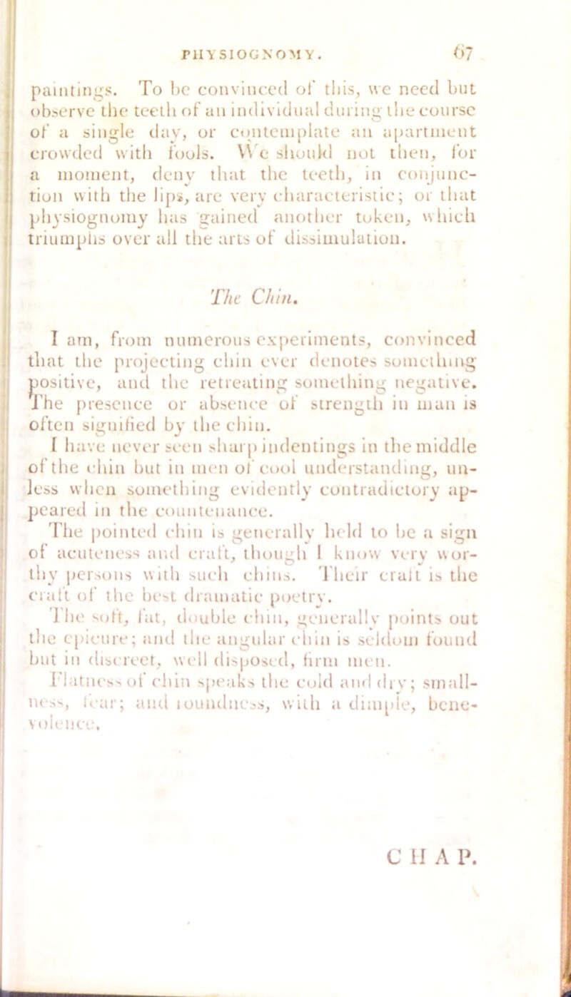 (i- paintiiigs. To bc conviiiced of tliis, \ve necd but obscrve thc tcetb of uii individual durin<>' ibe coursc O of a single day, or cuntcniplate an apartnient crowded witli fools. W e should nol tben, l'or a inoinent, deny that tbe tcetb, in conjunc- rion with tbe lips, are very c-baracteristic; or lliat pbysiognoiny bas gained anotbcr tokcn, wbich triumplis over all tbe arts of dissiuiulaiiuii. The Chin, I am, froin mimerous cxperimcnts, convinced tliat tbe projeeting cbin ever denotes sumcllung jjositive, and tbe retieating somclbing negative. J'be presence or abscnce of strengtli in man is often signified by ibe cbin. I bave nevcr scen sbai p indentings in tbe middle oftbe idiin but in men of cool understanding, un- less wbcii sometbing evidently eontradictory ap- pcareil in tbe countenance. Ibe pointed cbin is gencrallv bcld to bc a sign ol acutcness and craft, tlunigb 1 know vcry wor- tby pcrsons witb such cbins. riicir crult is tbe cratt ol‘ tbe best drainatic poetry. Ibe sott, fat, double cbin, gcnerally points out tbe epicure; and tbe angular cliin is scldom found but in discrcct, well disposed, tirin men. I'latncss of cliin speaks llie C(dd anddrv; small- ness, loar; aiui loundncss, witb a dim[de, bene- volencc. CU A P.