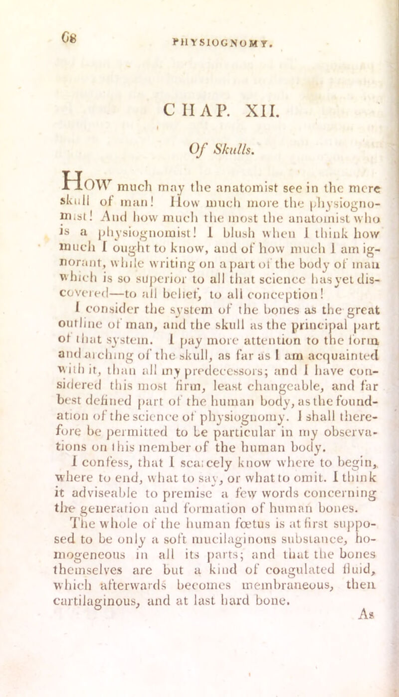 G8 CIIAP. XII. I 0/ Skulls. How mucli may tlie anatomist see in the nicre skull ot man! How mucli more tlie [jliysiogno- mibt! And how mach the inost ihe anatoinisl who ts a physiognomist! 1 hlush when 1 tliiuk how Hiucli I ongiit to know, and ot’ how much 1 am ig- norant, while writingon apaitot the body ot mau whieh is so superior to all that science hasyeidis- coveied—to all beliet, to all conception! 1 consider the System ot the l)ones as the great oiifliiie otman, and the skull as the principal part ot ihat System. 1 pay moie attention to the iona andaiching ol’the skull, as far as I am aequainted ■with it, than all iny predeeessois; and 1 liave cun- sidered this mosl Hrm, least cliangeable, and tar best dehned part ot the human body, as the foimd- ation otthe scienee ot physioguomy. J shall there- fore be peimitted to Le particular in my observa- tions on ihis meniber of the human body. 1 eontess, that 1 sca:cely know where to begin,. where to end, what to say, or whatto omit. I tlmik it adviseable to premise a tcw words concerning tire generatiou and tormation of human bones. Tlie whole ot the human l'a*tus is at first suppo- sed to be only a sott mucilaginous subsiance, ho- inogeneoiis in all its |)arts; and that tlie bones themselves are but a kiud ot coagulated tluid, whieh atterwards beeomes membraneous, theu cartilaginous, and at last hard bone. A*