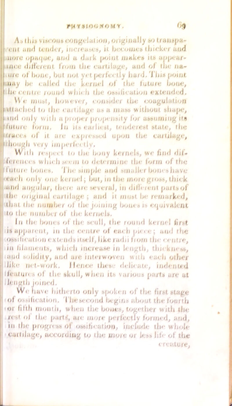 FHyalOüNOMY, As lltib vis<‘Oui» congelaiioii, oi igiuully traiisj^a.- ■ •fiit aiwl IcimJi f, iim<a>cb, ii lnfc<^uic& iliirk<*j‘ und .uore opHtjue^ und u daik point iiiKkei» iu> uppear iin.'e dilicnniL iVnni tlie c-aruluge, and of tlie na- ine nf l>onc, but nnl y< t pc-i fcriiy iiaid. 'l iiiä point LUny l)f called lin* kcnad ot llie tuluie ljuiie, lif cluiic round wiii< li ihe o&»di( ution extended. VN e intial, howevi-r, « onsidar ilie coagulatn^n I illarlicd Io i||c cuililagc u» a inubä v^iliioui bliapc, ' ind only vvilii a piojit-j propcnbity tor aMuining if« fJulun- lonn. ln iis « aiIn n-ndereol blalt-, llie Kracf-i ol’ il ait' «';kp)<'3bcd upon tlif cailiiage, idnaigli Vfi V ijiipini»'! tly. Willi l«•^>p^•»•^ Io llie liony kernt'ls, wr ftinl dit- li'K'iK'cb wliK li 3« c/n lij deU-iininr lln* lorin of tlie fiilnii' lioni'N. '1 In* biinpU' and ainalU r boin a liavc 't anli only onckei in l; bin, in lin* inore gioaa, liiick •and angular, iIm'ii* arr .several, in dilh it'in |iartbol tlin original caiiilag»* ; and il niubl In* n*inark<'d, ibaL ilu* 111111111»*/ ot ihajoining Iroin b ib »njuivalcnt Io lln* iiuinbcrol tlin kt'rnelb. In llie boiK'b oi ib<‘ bcull, lln* round kein/ l tirat ib up|iai«‘iil, in lln? r«*nir«* of t?arb pn< e; and llie obbifiralion cxLi iidb iisell, like radii tioin lln* < nnir»', in lilaiiK'iilb, wliicii iiicreabe in k iigtli, tlnrkin ob, and bididily, and aie int«-i wirvi'ii wiib nacb ollier lik(* in l-work. I lenen ib« bt* deli< au-, iinienu ci IlealuK b id lln* bkull, Mrlien itb vaiioub pari» are at leiigib joiiK'd. WeiiHve bnlierlo only bp<iken of’llie firbl btage ol obbdieiuioii. Tliebt'fond U ginb about tlie lourili jior lilili iiioniii, wlien lln? bonts, tf>ge(ber willi ilu? I resi ol lln* p.irirf, are inore perf'eelly foriin-d, and, I in llie progK'bb of’ (/bbifiealioii, ineiude lln- wln>le !' caiiilage, ueeordiug to lin? uiutc or lesb lib ol ibc treaiure.
