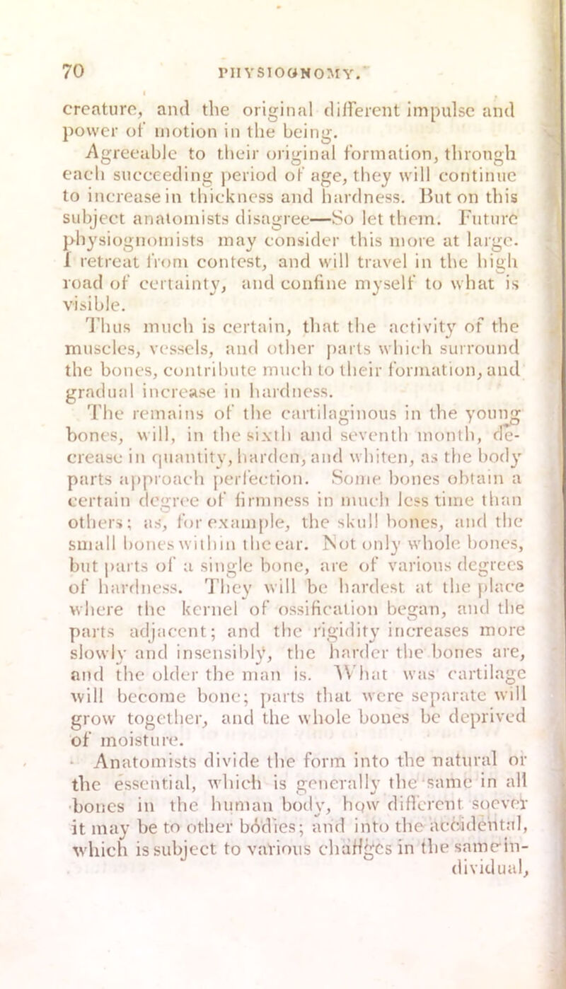 creature, and tlie original dilferent Impulse and / power of motion in the being. ^ Agreeable to tbeir original fbrmation, throngh eacli succeeding j>eriod oF age, they will coritimic to increasein thickness and hardness. But on tbis subject anaioiuists disagree—So let tlicin. Fiitnrc pbysiognoinists may consider this inore at largo. 1 retreat iVoni contest, and will travel in the high road ot' certainty, and confine niyselt' to what is visible. , Tluis nuich is certain, that the activity of the musclcs, vessels, and other parts whieh surround the bones, contribiite mueh to tbeir formation, and gradiial increase in hardness. The remains of the cartilaginous in the young bones, will, in ihesixth and seventh inonth, de- crease in quantitv, harden, and whiten, as the body parts approaeh perfeetion. Sonie bones ohtain a eertain deijroe of hrniness in mueh Icsstime than others; as, forexample, the skull bones, and the small bones within iheear. Not only whole bones, but parts of a single hone, are of varions degrees of hardness. They will be hardest at the place where the kcrnel of ossiHealion began, and the parts adjacent; and the rigidity increases more slowly and irisensil)ly, the harder the bones are, and the older the man is. AV'hat was cartilage ■will bccome bone; parts that were separate will grow together, and the whole bones be deprived of moisture. • Anatomists divide the form into the natural or ) tlie essential, whieh is generally the samc in all bones in the human boily, hqw different soevep it may be to other bMles; and into theaccidental, whieh is subject to vavious chaHgcs in the samein- dividual.