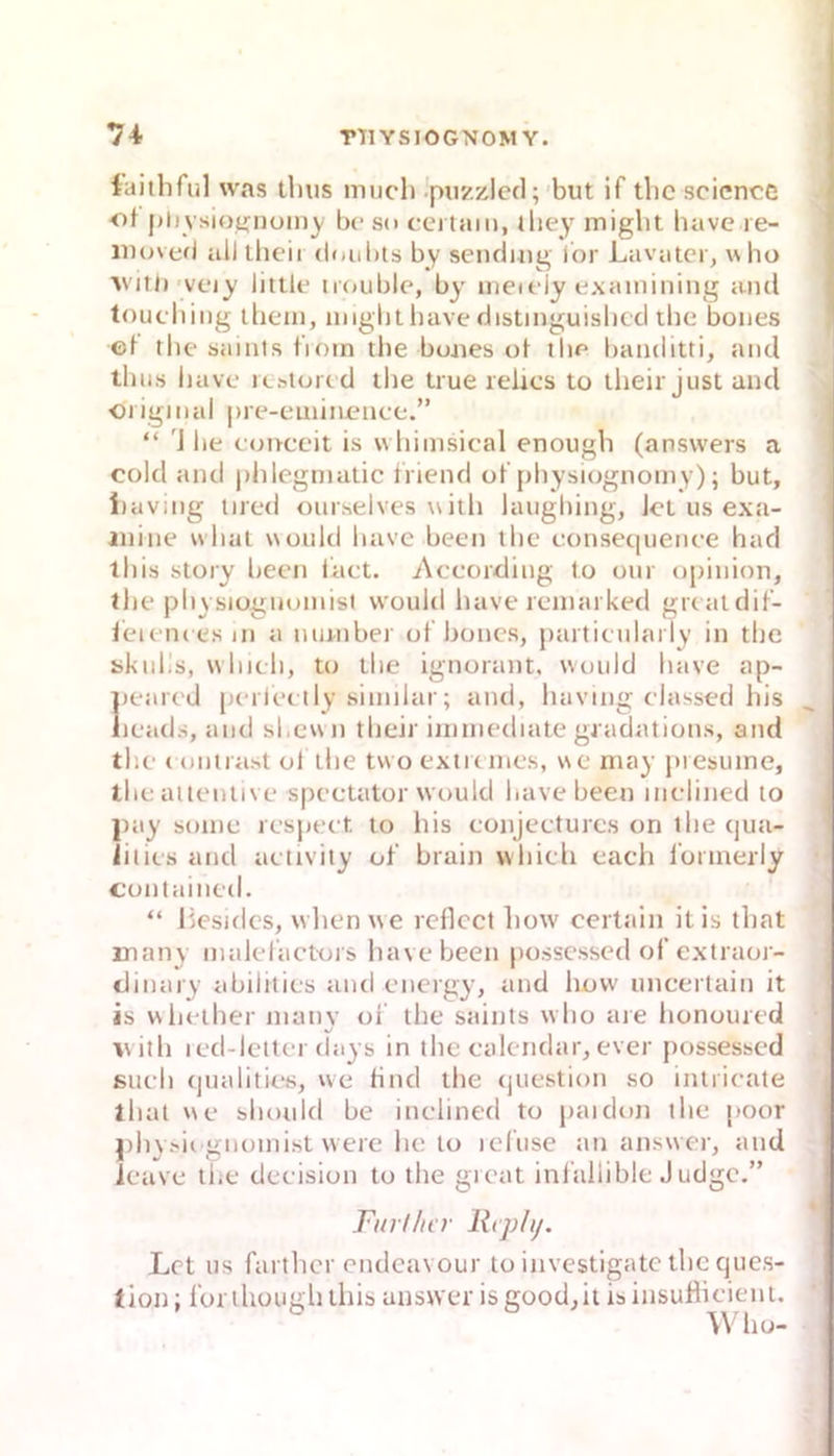 iaithful was tbiis much .piizzlecl; but if tlic scicncc •ot pli vsiot^iiüiny b(‘ so cei tarn, lliey miglit bave le- iiujvefi all (loni)ts by senduig ibr Lavatcr, who V’iti)'veiy littif iifjuble, by iiieifiy exaininiiig and touching iliem, niiglitliave cJistinguisbccl ibe boiies ©l the saints tioin tlie buaies of thf' haiulitti, and tliiis liavc icfttoicd tbe true relics to llieir just and «I igiiial |)re-euiin©ncc.” “ 'J he cajnceit is wliimsical enougb (ansvvers a cold and plilegnialic IViend ol physiogiioiny); but, i)aving iired oiirseives with laughing, Jet us exa- anine wliai would have been tlic eonsec|iience had ihis Story been iact. According to our opinion, the physiognoinisl would liave leinarked grcaldit- ieieiK esin a niumber oT boncs, partieularly in the skidis, whieh, to the ignorant, would have ap- 1)eared perlec tly siinilar; and, liaving classed his leads, and sl.ewn their iintnediate gjadations, and the ( onirast ol the tvvo extremes, we niay piesuine, theaiieniive spectator would have been inelined to |)ciy sonie respeet to his conjeeturcs on the ejua- iities and aetivity ot‘ brain whieh each rorinerly contained. “ liesides, wlien we reflcct how certain itis ihat many inaleractors liavebeen posscssed of extraor- dinary abilhies and energy, and how uncerlain it is wlieiher niatiy ol' the saints w ho aie lionoured vith led-letter days in the ealendar, ever possessed sueh (jualities, we find the (juestion so intiieate ihat we shoidd be inelined to paidon the poor j)hy.xie gnomist were he lo icfuse ttn answer, atid ieave the deeision to the gieat inf’allible Judge.” Fin flu r liiph/. Let US fartlicr endeavour to investigatc the cjucs- tion; Ibrthougli this answer isgood,it isinsuHieieni. Wlio-