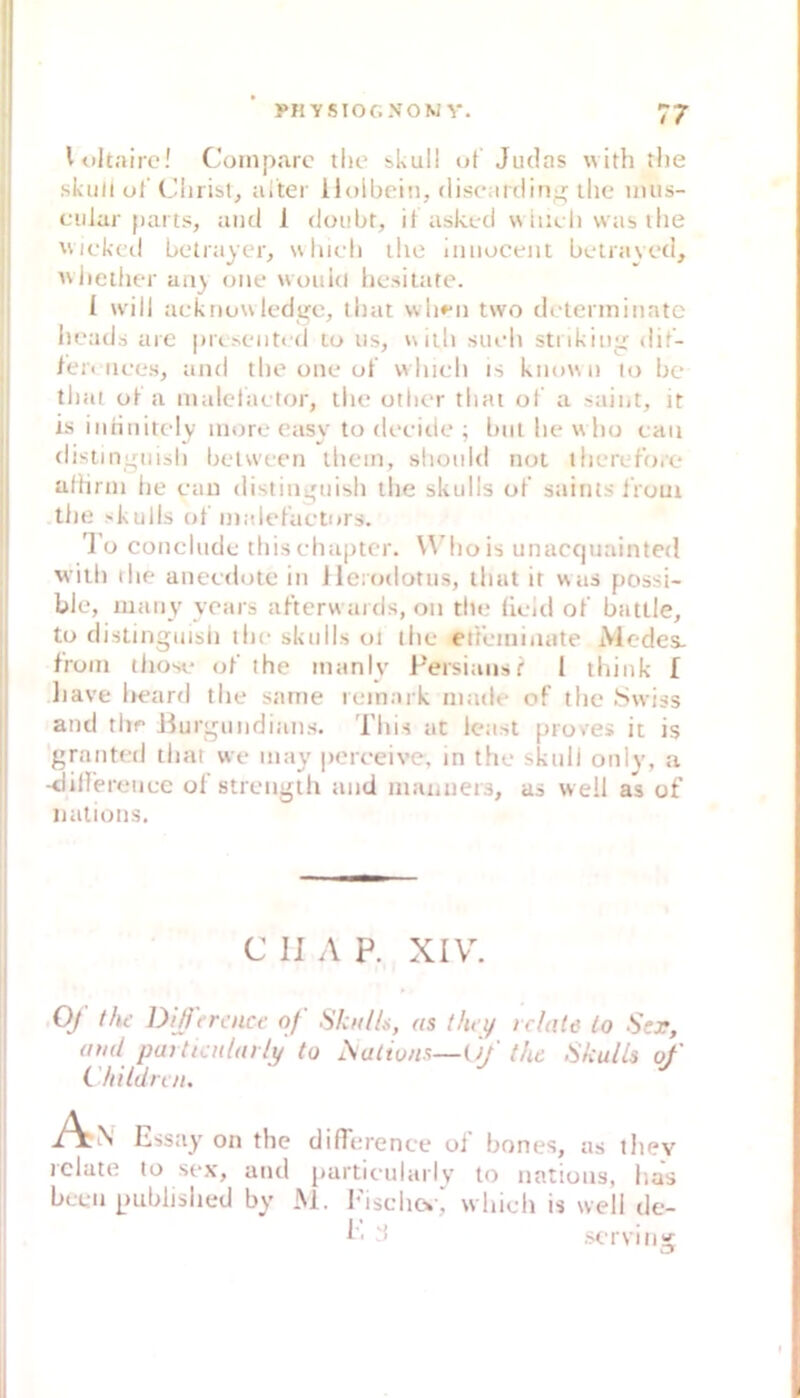 yiiYSior.-voM Y. 77 Wiltaire! Coinparc tlio skull uf Judas with tlie skull ul’Chi ist, iiiter iiolbeiii, discarding ihe imis- cular parts, and 1 douhr, if askud w iudi was llie wickcil hctrayer, uhich iho iiiiiucent betraycd, wlieilier an) oiie wouki hcsilate. 1 will ackiiuuledgc, that wb»'n two dclenninatc liuads arc prc.NC'iitcd tu us, uiih siudi stnkiii^ dif- ieii iices, and the une ut' which is known lo be tliat ul a malclactor, llie otbc'r that ol a saint, it is innnircdy inore easy to deeitie ; biil he w ho caii (lisliiiirnish between ihcin, shonid not therelbio afhrni he eau distin^uish the skulls ol‘ saints iVoui the >kulls ot inalel’acturs. '1 o conclnde thischaptcr. Whois unaccpiainted will) ihe aneedote in Jleiodotus, that it was possi- bie, many yoais al’terw ards, oii tlie lield ol' batlle, to distinguish tl)e skulls oi the et't'einiiiate iMcdes- froin those ol’ the inanly l^ersiaiisf 1 think [ liave lieard the sarne rinnark made of the Swiss and tiir Jiurj^undians. This at least proves it is f'ranted tiiat we inay pcreeive, in the skull only, a -<liirerenec ol strenglh and inanueis, as well as of nations. C II A P. XIV. Oj the DiJfreuet- of Skulls, as thry rclate lo Ser, aud paUiadarlu to ^alivns—Of' tht Skulls of Childnu. ‘ An on the diUerence of bones, as thev rclate to sex, and particularlv to nations, lia's beeil published by M. Ihschcv; which is well de- K