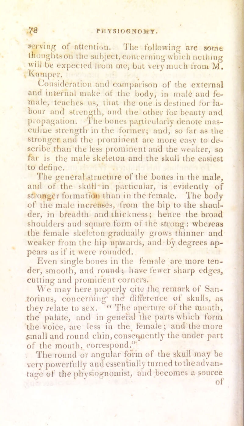 • sorving of {iUcnti(<ii. 'J'lic f'ollovving are some (hoiiglilson ihc siihjc’i't, cuiu crning whii ii nciliiug ^viiJ be expccied Iruin me, but vei}' uiutli Hoin M. Karuper. C(jnsiclcration and eamparison of the extemal and intennd niake ot the budy, in male and fe- Hialc, teaches ns, iliat ihe one is destined für la- bour and strength, and the other l'or bcauty and pro()agation. 'l’he bnnes particmlarly denote inas- culiue strength in the foriner; and, so far as tlie strongcr and the |)roininent are niore easy to de- scribe than the less piominent and the weakcr, so far is the male skeletoii and the skull the easiest to dehne. 7’he general .sli uctnre of the bones in the male, and of the skiUl in partieular, is evidently of stt'onger formatnin than in the fetnale. The body of the male inereases, Iroin the Itip to the shoul- der, in breadth and ihickness; henee the broad shoulders and sqnare l’orm of the strong: whcreas the female skeleton gradually grows thinner and weaker from the hip up.wards, and by degrees ap- pears as if it were rounded. Even single bones in the female are more ten- der, smooth, and round; have lewer sharp edges, cutting and prominent eorners. We may here properly eite the remark of San- torinus, eoneernlng' the difierence of skulls, aa they relate to sex. “ The aperture of the mouth, the palate, and in general the partswhich form the voice, are less in the^ fetnale; and the more small and round chin, consefpiently the under part of the mouth, eorrespond.” The round or angular fo”iin of the skull may be verv powerfidly and cssentially turned totheadvan- tage of the phvsiognomist, aiul becomes a source of