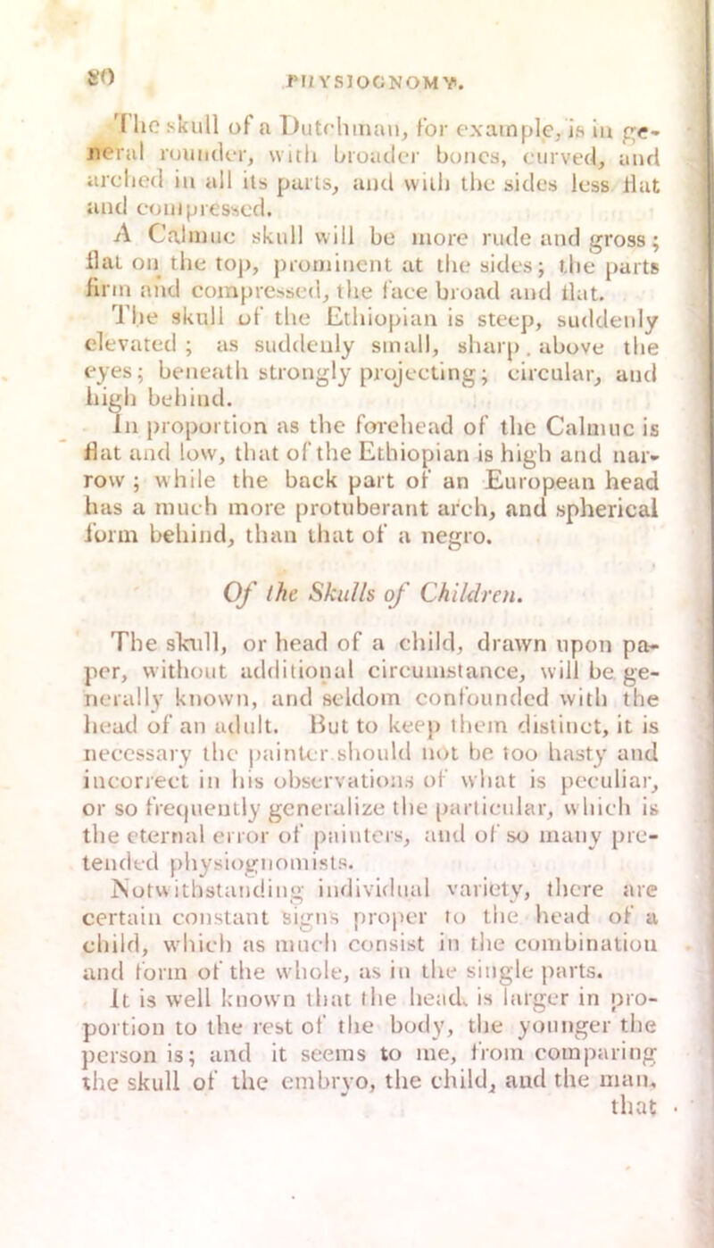 »0 '1 lic skull üf a Dutrhman, Ibr exainple/is in pc- iieral rouuder, witli broiider boiics, curved, und arclied in all ils paits, aud vviih tho sides Icss tlat and conipresscd. A Calinuc skull will be more rüde and gross; llaL oij tlie toj), prominent at tlie sides; tlie parts firm and compressed, tlie l'ace broad and Hat. Tlie skull ut’ tlie Etliiopian is steep, suddenly elevated; as suddenly small, sharp. above tlie eyes; beneatli strongly projecting; circular, and iiigli beliind. In Proportion as the foreliead of tlie Caluuic is fiat and low, tliat ofthe Etliiopian is high and nar- row ; while the back part oF an European head has a much inore protuberarit arch, and spherical ibrin beliind, than that ot’ a negro. * Of the Skulls of Children. The sladl, or head of a child, drawn upon pa- per, without additional circuinstance, will be ge- rierally known, and scldom confounded with the head of an adult. Hut to keep ihem distiuct, it is iieccssary llie paintcr.should not be too hasty and incorrect in bis observatioiis of what is peculiar, or so frerpiently gcneralize the particular, wliich is the eternal error of puiuters, and of so inaiiy pre- tended physiogiiomisl.s. ISotwithstaucüiig individual variety, tlicre are certain constant signs proper to the head of a child, wdiich as nineli consist in the combinatiou and form ofthe whole, as in the single jiarts. It is well known ihat the head. is larger in pro- portion to the rest of the body, the yoiinger the person is; and it seems to me, from comparing the skull of the embryo, the child, aud the man, that