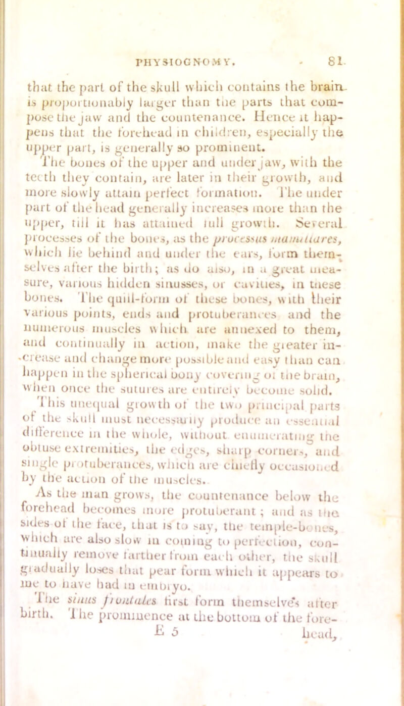 that thc {>arL of the skull wliicli contains ihe brairi is (jn>|)uriiuiiably largcr tban tue partss ihat coin- posc Ulf jaw and the countenanee. Hence it hap- peijs that the f’urehead iii chiUlreii, espeeiully the Upper is geiierally so prominent. 'i’he bunes ot’ the upper and undcr jasv, with the tecth they contain, aie later in their growlh, aiul inore slowly attaiii perlect füiination. J’he under {»art ot’thehead generally inereases moie than the u{)per, tiil it lias attaiued lull growih. Seieral j»roeesses of the bones, as the pructS'Uts mainiiiares, which lie behiml and under ihe ears, iorm thern- selves alter thc birtii; as do aiso, in a great uiea- sure, variuus hidderi sinusses, ur eaviues, m tnese bones. l'he (juiil-torin ol these bones, \s uh Iheir various points, ends and protuberaiues and the nunierous imiscles \\hieh are annexed to them, and eoiiiinually in aetion, make the gieater iu- •eietise and ehange more [lossible aml easy tluin can happen in the spheru-al uony eovenng ui ine braut, Mlien once the suturesare eiitireiy beeoine solid. '1 his une(|ual giowth ot the iwo prineiptil [tarts ol the >kiill niust neeessiu iiy proilueean essential ditlereiiee m the wiu.le, wuliuut enumerating tue übluse extreiniLies, the edgcs, shaip eorner-., and single luotubertinees, wliieli are ehiclly oeeasioi,. d by the aeuon of tlie muacles. As the man grows, the countenanee below the forehead beeomes more prolulierant ; :uid tis ilic sides ol the laee, that is to say, tlie tem(»le-bones, whieh are also slo*v in coming to perfeetion, eon- tinuahy remove tartherlrom eaeh ollier, the skull giadually lo.->es that pear toriu wiiieh it appears to me to iiave had in einuiyo. llie siiiiis JiuiUalis tiiat lorin ttiemselve's atter birth, 1 he pronmience at thc botioiu ot the Ibre- 5 head.